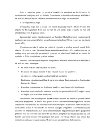 Pour la cinquième phase, on prévoit d'introduire la menuiserie ou la fabrication de
meubles dans les régions où il y a du bois. Étant donnés la demande et le fait que MADHYA
PRADESH possède la forêt, l'addition de la menuiserie au projet est raisonnable.
B - L'originalité du projet
L'objectif du projet était le suivant : les enfants du groupe d'âge 9 à 14 ans devaient être
atteints par le programme. Ceux qui ou bien ne sont jamais allés à l'école, ou bien ont
abandonné au bout de quelque temps.
Les coursde5 années étaient condensés sur2années. Il fallaitfournir un enseignement à
des heures qui conviennent à la fois aux enfants ayant abandonné l'école et ceux qui n'y étaient
jamais allés.
L'enseignement vise à inciter les enfants à rejoindre le système normal, quand ils le
désirent, ils peuvent entrer dans des classes postscolaires ordinaires. Cet enseignement est en
quelque sorte une passerelle permettant à ceux qui ont abandonné l'école et aux autres de
rejoindre la filière principale du système scolaire.
Plusieurs caractéristiques originales du système d'éducation non formelle du MADHYA
PRADESH sont à remarquer :
- les cours de 5 ans sont condensés sur 2 ans ;
- les classes ont lieu au moment et dans l'endroit choisis par les élèves ;
- on utilise les écoles, les personnels et matériels existants ;
- l'instituteur est entièrement libre de varier son rythme d'enseignement en fonction des
besoins des élèves ;
- le système ne comprend pas de classes, les élèves sont classés individuellement ;
- le système non formel coûte moins de la moitié du système officiel (102 roupies contre
41 roupies pour le système non formel).
Les résultats sont encourageants, 51 000 élèves n'auraient pas atteint le système formel
sansuntelprogramme.Ondoutaitdelaqualitéet de lavaleurmarchandedes produits,les faits
ontdémenticescepticisme.Leministèreestmaintenantcapabledepercevoirunrevenude15%
sur le capital avancé et vend en outre ces produits à des prix compétitifs. Il couvre sans aucune
difficulté ses propres besoins. Les élèves ont commencé à fréquenter l'école parce que pour la
première fois, ils pouvaient sans travailler au-dehors, compléter les maigres revenus de leur
famille. Leur motivation est telle que l'école doit rester ouverte de 8 heures à 22 heures. Les
instituteurs sont aussi heureux parce qu'ils perçoivent un supplément de traitement.
 