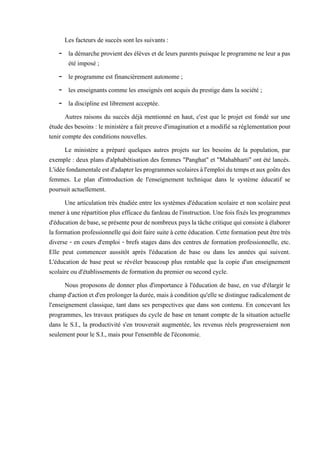 Les facteurs de succès sont les suivants :
- la démarche provient des élèves et de leurs parents puisque le programme ne leur a pas
été imposé ;
- le programme est financièrement autonome ;
- les enseignants comme les enseignés ont acquis du prestige dans la société ;
- la discipline est librement acceptée.
Autres raisons du succès déjà mentionné en haut, c'est que le projet est fondé sur une
étude des besoins : le ministère a fait preuve d'imagination et a modifié sa réglementation pour
tenir compte des conditions nouvelles.
Le ministère a préparé quelques autres projets sur les besoins de la population, par
exemple : deux plans d'alphabétisation des femmes "Panghat" et "Mahabharti" ont été lancés.
L'idéefondamentaleestd'adapterlesprogrammesscolairesàl'emploidutempsetauxgoûtsdes
femmes. Le plan d'introduction de l'enseignement technique dans le système éducatif se
poursuit actuellement.
Une articulation très étudiée entre les systèmes d'éducation scolaire et non scolaire peut
mener à une répartitionplus efficace du fardeau del'instruction. Une fois fixés lesprogrammes
d'éducationdebase,seprésentepourdenombreuxpayslatâchecritiquequiconsisteàélaborer
la formation professionnelle quidoit faire suite à cette éducation. Cette formation peut être très
diverse - en cours d'emploi - brefs stages dans des centres de formation professionnelle, etc.
Elle peut commencer aussitôt après l'éducation de base ou dans les années qui suivent.
L'éducation de base peut se révéler beaucoup plus rentable que la copie d'un enseignement
scolaire ou d'établissements de formation du premier ou second cycle.
Nous proposons de donner plus d'importance à l'éducation de base, en vue d'élargir le
champd'action et d'enprolonger ladurée, mais à conditionqu'ellesedistingue radicalementde
l'enseignement classique, tant dans ses perspectives que dans son contenu. En concevant les
programmes, les travaux pratiques du cycle de base en tenant compte de la situation actuelle
dans le S.I., la productivité s'en trouverait augmentée, les revenus réels progresseraient non
seulement pour le S.I., mais pour l'ensemble de l'économie.
 