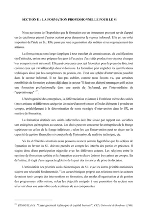 SECTION II : LA FORMATION PROFESSIONNELLE POUR LE Si
Nous partirons de l'hypothèse que la formation est un instrument pouvant servir d'appui
ou de catalyseur parmi d'autres actions pour dynamiser le secteur informel. Elle est un volet
important de l'aide au Si.. Elle passe par une organisation des métiers et un regroupement des
artisans.
La formation au sens large s'applique à tout transfert de connaissances, de qualifications
ou d'attitudes, prévu pour préparer les gens à l'exercice d'activités productives ou pour changer
leurcomportementautravail.Ellepeutconcernerceuxquil'abordentpourlapremièrefois,tout
comme ceuxquitravaillentdéjàdansledomaine.La formation peut englober les qualifications
techniques ainsi que les compétences en gestion, etc. C'est une sphère d'intervention possible
dans le secteur informel. Il ne faut pas oublier, comme nous l'avons vu, que certaines
possibilitésdeformationexistentdéjàdanslesecteur"Ilfauttoutd'abordremarquerqu'ilexiste
une formation professionnelle dans une partie de l'informel, par l'intermédiaire de
l'apprentissage" 271
.
L'hétérogénéité des entreprises, la différenciation existante à l'intérieur même des unités
(entreartisansetdifférentescatégoriesdemain-d'œuvre)sonteneffetdesélémentsàprendreen
compte, préalablement à la détermination de toute stratégie d'intervention dans le SX, en
matière de formation.
La formation destinée aux unités informelles doit être située par rapport aux variables
tantendogènesqu'exogènesausecteur.Leschoixpeuventconcernerlesentreprisesdelafrange
supérieure ou celles de la frange inférieure ; selon les cas l'intervention peut se situer sur la
capacité de gestion financière et comptable de l'entreprise, de maîtrise technique, etc.
Vu les différentes situations nous pouvons avancer comme hypothèse que les actions de
formation en faveur du S.I. doivent prendre en compte les intérêts des parties en présence. Il
s'agira donc d'une participation négociée avec les différents acteurs. Les relations entre le
système de formation scolaire et la formation extra-scolaire doivent être prises en compte. En
définitive, il s'agit d'une approche globale de la part des instances de prise de décision.
L'articulation des priorités socio-économiques du S.I. avec les autres priorités nationales
s'avèreunenécessitéfondamentale."Lescaractéristiquespropresauxrelationsentrecesacteurs
devraient tenir compte des interventions en formation, des modes d'organisation et de gestion
des programmes déformation, selon les objectifs assignés à une promotion du secteur non
structuré dans son ensemble ou de certaines de ses composantes
271
PENOUEL (M.) : "Enseignement technique et capital humain", CED, Université de Bordeaux 1,1988.
 