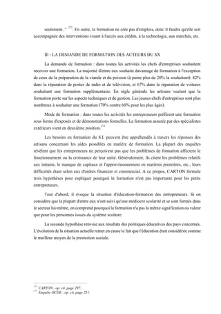 seulement. " 272
. En outre, la formation ne crée pas d'emplois, donc il faudra qu'elle soit
accompagnée des interventions visant à l'accès aux crédits, à la technologie, aux marchés, etc.
Ill - LA DEMANDE DE FORMATION DES ACTEURS DU SX
La demande de formation : dans toutes les activités les chefs d'entreprises souhaitent
recevoir une formation. La majorité d'entre eux souhaite davantage de formation à l'exception
de ceux de la préparation de la viande et du poisson (à peine plus de 20% la souhaitent). 82%
dans la réparation de postes de radio et de télévision, et 67% dans la réparation de voitures
souhaitent une formation supplémentaire. En règle générale les artisans veulent que la
formationportesurlesaspectstechniquesetdegestion.Lesjeuneschefsd'entreprisessontplus
nombreux à souhaiter une formation (70% contre 60% pour les plus âgés).
Mode de formation : dans toutes les activités les entrepreneurs préfèrent une formation
sous forme d'exposés et de démonstrations formelles. La formation assurée par des spécialistes
extérieurs vient en deuxième position.273
Les besoins en formation du S.I. peuvent être appréhendés à travers les réponses des
artisans concernant les aides possibles en matière de formation. La plupart des enquêtes
révèlent que les enttepreneurs ne perçoivent pas que les problèmes de fonnation affectent le
fonctionnement ou la croissance de leur unité. Généralement, ils citent les problèmes relatifs
aux inttants, le manque de capitaux et l'approvisionnement en matières premières, etc., leurs
difficultés étant selon eux d'ordres financier et commercial. A ce propos, CARTON formule
trois hypothèses pour expliquer pourquoi la formation n'est pas importante pour les petits
entrepreneurs.
Tout d'abord, il évoque la situation d'éducation-formation des entrepreneurs. Si on
considère que laplupartd'entre eux n'ont suiviqu'une médiocrescolarité et se sont formésdans
lesecteurlui-même,oncomprendpourquoilaformationn'apaslamêmesignificationouvaleur
que pour les personnes issues du système scolaire.
Lasecondehypothèserenvoieauxrésultatsdes politiqueséducativesdespays concernés.
L'évolutiondelasituationactuelleremetencauselefaitquel'éducationétaitconsidéréecomme
le meilleur moyen de la promotion sociale.
272
CARTON : op. cit. page 297.
273
Enquête OCDE : op. cit. page 251.
 