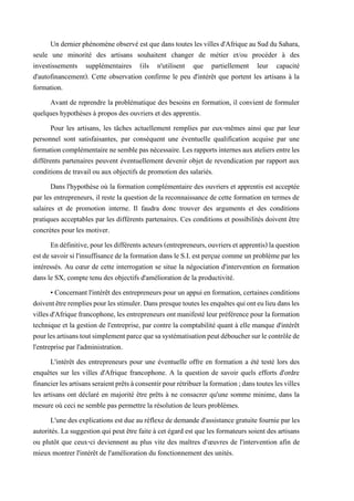 Un dernierphénomèneobservé est que danstoutes les villes d'Afrique au Sud du Sahara,
seule une minorité des artisans souhaitent changer de métier et/ou procéder à des
investissements supplémentaires (ils n'utilisent que partiellement leur capacité
d'autofinancement). Cette observation confirme le peu d'intérêt que portent les artisans à la
formation.
Avant de reprendre la problématique des besoins en formation, il convient de formuler
quelques hypothèses à propos des ouvriers et des apprentis.
Pour les artisans, les tâches actuellement remplies par eux-mêmes ainsi que par leur
personnel sont satisfaisantes, par conséquent une éventuelle qualification acquise par une
formationcomplémentairenesemblepasnécessaire.Lesrapportsinternesauxateliersentreles
différents partenaires peuvent éventuellement devenir objet de revendication par rapport aux
conditions de travail ou aux objectifs de promotion des salariés.
Dans l'hypothèse où la formation complémentaire des ouvriers et apprentis est acceptée
par les entrepreneurs, il reste la question de la reconnaissance de cette formation en termes de
salaires et de promotion interne. Il faudra donc trouver des arguments et des conditions
pratiques acceptables par les différents partenaires. Ces conditions et possibilités doivent être
concrètes pour les motiver.
Endéfinitive,pourlesdifférentsacteurs(entrepreneurs,ouvriersetapprentis)laquestion
estdesavoirsil'insuffisancedelaformation dansle S.I.estperçue commeunproblèmeparles
intéressés. Au cœur de cette interrogation se situe la négociation d'intervention en formation
dans le SX, compte tenu des objectifs d'amélioration de la productivité.
• Concernant l'intérêt des entrepreneurs pour un appui en formation, certaines conditions
doiventêtrerempliespourlesstimuler.Danspresquetouteslesenquêtesquionteulieudansles
villes d'Afriquefrancophone,lesentrepreneurs ont manifestéleur préférence pour laformation
technique et la gestion de l'entreprise, par contre la comptabilité quant à elle manque d'intérêt
pourlesartisanstoutsimplementparcequesasystématisationpeutdébouchersurlecontrôlede
l'entreprise par l'administration.
L'intérêt des entrepreneurs pour une éventuelle offre en formation a été testé lors des
enquêtes sur les villes d'Afrique francophone. A la question de savoir quels efforts d'ordre
financierlesartisansseraientprêtsàconsentirpourrétribuerlaformation;danstouteslesvilles
les artisans ont déclaré en majorité être prêts à ne consacrer qu'une somme minime, dans la
mesure où ceci ne semble pas permettre la résolution de leurs problèmes.
L'une des explications estdue au réflexede demande d'assistance gratuite fournie par les
autorités. La suggestion qui peut être faite à cet égard est que les formateurs soient des artisans
ou plutôt que ceux-ci deviennent au plus vite des maîtres d'œuvres de l'intervention afin de
mieux montrer l'intérêt de l'amélioration du fonctionnement des unités.
 
