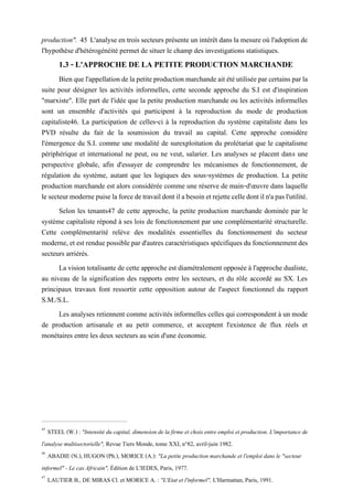 production". 45 L'analyse en trois secteurs présente un intérêt dans la mesure où l'adoption de
l'hypothèse d'hétérogénéité permet de situer le champ des investigations statistiques.
1.3 - L'APPROCHE DE LA PETITE PRODUCTION MARCHANDE
Bienquel'appellationdelapetiteproductionmarchandeaitétéutiliséeparcertainsparla
suite pour désigner les activités informelles, cette seconde approche du S.I est d'inspiration
"marxiste". Elle part de l'idée que la petite production marchande ou les activités informelles
sont un ensemble d'activités qui participent à la reproduction du mode de production
capitaliste46. La participation de celles-ci à la reproduction du système capitaliste dans les
PVD résulte du fait de la soumission du travail au capital. Cette approche considère
l'émergence du S.I. comme une modalité de surexploitation du prolétariat que le capitalisme
périphérique et international ne peut, ou ne veut, salarier. Les analyses se placent dans une
perspective globale, afin d'essayer de comprendre les mécanismes de fonctionnement, de
régulation du système, autant que les logiques des sous-systèmes de production. La petite
production marchande est alors considérée comme une réserve de main-d'œuvre dans laquelle
lesecteurmodernepuiselaforcedetravaildontilabesoinetrejettecelledontiln'apasl'utilité.
Selon les tenants47 de cette approche, la petite production marchande dominée par le
système capitaliste répond à ses lois de fonctionnement par une complémentarité structurelle.
Cette complémentarité relève des modalités essentielles du fonctionnement du secteur
moderne, et est renduepossiblepar d'autres caractéristiques spécifiques du fonctionnement des
secteurs arriérés.
La vision totalisante de cette approche est diamétralement opposée à l'approche dualiste,
au niveau de la signification des rapports entre les secteurs, et du rôle accordé au SX. Les
principaux travaux font ressortir cette opposition autour de l'aspect fonctionnel du rapport
S.M./S.L.
Les analyses retiennent comme activités informelles celles qui correspondent à un mode
de production artisanale et au petit commerce, et acceptent l'existence de flux réels et
monétaires entre les deux secteurs au sein d'une économie.
45
STEEL (W.) : "Intensité du capital, dimension de la firme et choix entre emploi et production. L'importance de
l'analyse multisectorielle", Revue Tiers Monde, tome XXI, n°82, avril-juin 1982.
46
ABADIE (N.), HUGON (Ph.), MORICE (A.): "La petite production marchande et l'emploi dans le "secteur
informel" - Le cas Africain", Édition de L'IEDES, Paris, 1977.
47
LAUTIER B., DE MIRAS Cl. et MORICE A. : "L'Etat et l'informel", L'Harmattan, Paris, 1991.
 