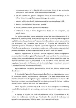 - permettre aux acteurs du S.I. d'accéder à des compétences simples du type gestionnaire
ou technicien afin d'améliorer le fonctionnement des entreprises ;
- elle doit permettre aux apprentis d'élargir leur horizon de formation technique en leur
offrant des sessions de perfectionnement technique nécessaire ;
- stimuler la fabrication d'outils et d'équipements relativement simples par le S.I. ;
- stimuler le développement de nouveaux produits ;
- assurer la transmission des qualifications appropriées ;
- déclencher la mise en forme d'organisations basées sur une autogestion, une
autoformation.
Sur le plan économique, le progrès technique entraîne une augmentation continue de la
proportion des emplois qualifiés et une élévation régulière du niveau de qualification pour un
emploidéterminé.Ilapparaîtainsiquel'expansion,lamodernisationet,partant,lacompétitivité
sont commandées par l'existence d'un appareil de formation. Or l'organisation de
l'apprentissage est loin d'atteindre ces objectifs. S'agissant de l'apprenti, la formation dispensée
n'étaitplusassezgénéraleetne luipermettaitpasdedominerson futurmétier.L'apprentin'était
qu'un façonnier habile, incapable dans l'avenir, de se reconvertir à une autre activité.
Le maître d'apprentissage, en raison de l'évolution rapide de la technique, ne parvenait
pastoujoursàdispenseràsonapprentil'enseignementlemieuxadapté,carilneconnaissaitpas,
le plus souvent, ou ne disposait pas d'un matériel moderne. L'apprentissage doit donc être
organisé de manière à ce que le jeune apprenti ait dans une certaine mesure conscience d'être
engagé dans la vie active. La formation qu'il reçoit doit développer son aptitude à tirer profit
d'actions ultérieures de formation professionnelle.
En vue d'atteindre ces objectifs, les interventions peuvent être articulées autour de deux
idées de base :
la formation de l'apprenti s'effectuant en partie dans l'atelier et en partie dans des centres
de formation d'apprentis conventionnés et contrôlés par l'État. Cette mesure entend ainsi
uniformiser les conditions de l'apprentissage et simplifier son mécanisme en le confiant à des
organismes répondant aux normes légales. Le contrat d'apprentissage devient une variété du
contrat de travail, l'apprenti bénéficiant d'un statut de salarié.
1) Les objectifs à poursuivre relèvent de la mise en place d'une politique visant à long
terme la définition de priorités favorisant la production des biens et services en provenance du
S.I.
Il convient de souligner que toutes les interventions sur les facteurs internes du S.I.
doivent être conditionnées par le fait que l'amélioration des capacités de production, tout
comme les comportements des différents acteurs, n'est viable qu'à long terme.
 