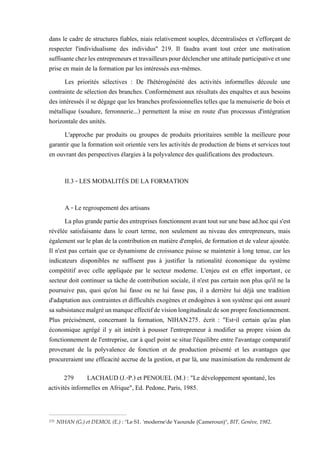 dans le cadre de structures fiables, niais relativement souples, décentralisées et s'efforçant de
respecter l'individualisme des individus" 219. Il faudra avant tout créer une motivation
suffisantechezlesentrepreneursettravailleurspourdéclencheruneattitudeparticipativeetune
prise en main de la formation par les intéressés eux-mêmes.
Les priorités sélectives : De l'hétérogénéité des activités informelles découle une
contrainte de sélection des branches. Conformément aux résultats des enquêtes et aux besoins
des intéressés il se dégage que les branches professionnelles telles que la menuiserie de bois et
métallique (soudure, ferronnerie...) permettent la mise en route d'un processus d'intégration
horizontale des unités.
L'approche par produits ou groupes de produits prioritaires semble la meilleure pour
garantir que la formation soit orientée vers les activités de production de biens et services tout
en ouvrant des perspectives élargies à la polyvalence des qualifications des producteurs.
II.3 - LES MODALITÉS DE LA FORMATION
A - Le regroupement des artisans
Laplusgrandepartiedesentreprises fonctionnentavanttoutsurunebasead.hocquis'est
révélée satisfaisante dans le court terme, non seulement au niveau des entrepreneurs, mais
également sur le plan de la contribution en matière d'emploi, de formation et de valeur ajoutée.
Il n'est pas certain que ce dynamisme de croissance puisse se maintenir à long tenue, car les
indicateurs disponibles ne suffisent pas à justifier la rationalité économique du système
compétitif avec celle appliquée par le secteur moderne. L'enjeu est en effet important, ce
secteur doit continuer sa tâche de contribution sociale, il n'est pas certain non plus qu'il ne la
poursuive pas, quoi qu'on lui fasse ou ne lui fasse pas, il a derrière lui déjà une tradition
d'adaptation aux contraintes et difficultés exogènes et endogènes à son système qui ont assuré
sasubsistancemalgréunmanqueeffectifdevisionlongitudinaledesonproprefonctionnement.
Plus précisément, concernant la formation, NIHAN275. écrit : "Est-il certain qu'au plan
économique agrégé il y ait intérêt à pousser l'entrepreneur à modifier sa propre vision du
fonctionnement de l'entreprise, car à quel point se situe l'équilibre entre l'avantage comparatif
provenant de la polyvalence de fonction et de production présenté et les avantages que
procureraient une efficacité accrue de la gestion, et par là, une maximisation du rendement de
275 NIHAN (G.) et DEMOL (E.) : "Le SI. 'moderne'de Yaounde (Cameroun)", BIT, Genève, 1982.
279 LACHAUD (J.-P.) et PENOUEL (M.) : "Le développement spontané, les
activités informelles en Afrique", Ed. Pedone, Paris, 1985.
 