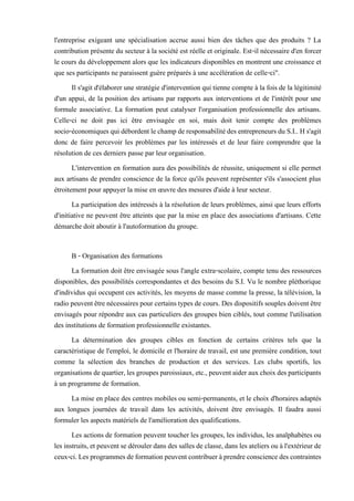 l'entreprise exigeant une spécialisation accrue aussi bien des tâches que des produits ? La
contribution présente du secteur à la société est réelle et originale. Est-il nécessaire d'en forcer
le cours du développement alors que les indicateurs disponibles en montrent une croissance et
que ses participants ne paraissent guère préparés à une accélération de celle-ci".
Il s'agit d'élaborer une stratégie d'intervention qui tienne compte à la fois de la légitimité
d'un appui, de la position des artisans par rapports aux interventions et de l'intérêt pour une
formule associative. La formation peut catalyser l'organisation professionnelle des artisans.
Celle-ci ne doit pas ici être envisagée en soi, mais doit tenir compte des problèmes
socio-économiquesquidébordentlechampderesponsabilitédes entrepreneursdu S.I..Hs'agit
donc de faire percevoir les problèmes par les intéressés et de leur faire comprendre que la
résolution de ces derniers passe par leur organisation.
L'intervention en formation aura des possibilités de réussite, uniquement si elle permet
aux artisans de prendre conscience de la force qu'ils peuvent représenter s'ils s'associent plus
étroitement pour appuyer la mise en œuvre des mesures d'aide à leur secteur.
La participation des intéressés à la résolution de leurs problèmes, ainsi que leurs efforts
d'initiative ne peuvent être atteints que par la mise en place des associations d'artisans. Cette
démarche doit aboutir à l'autoformation du groupe.
B - Organisation des formations
La formation doit être envisagée sous l'angle extra-scolaire, compte tenu des ressources
disponibles, des possibilités correspondantes et des besoins du S.I. Vu le nombre pléthorique
d'individus qui occupent ces activités, les moyens de masse comme la presse, la télévision, la
radio peuventêtrenécessairespour certainstypesde cours. Des dispositifs souples doivent être
envisagés pour répondre aux cas particuliers des groupes bien ciblés, tout comme l'utilisation
des institutions de formation professionnelle existantes.
La détermination des groupes cibles en fonction de certains critères tels que la
caractéristique de l'emploi, le domicile et l'horaire de travail, est une première condition, tout
comme la sélection des branches de production et des services. Les clubs sportifs, les
organisationsdequartier,lesgroupesparoissiaux,etc.,peuventaiderauxchoixdesparticipants
à un programme de formation.
La mise en place des centres mobiles ou semi-permanents, et le choix d'horaires adaptés
aux longues journées de travail dans les activités, doivent être envisagés. Il faudra aussi
formuler les aspects matériels de l'amélioration des qualifications.
Les actions de formation peuvent toucher les groupes, les individus, les analphabètes ou
les instruits, et peuventsedéroulerdans des salles de classe,dans les ateliers ou àl'extérieurde
ceux-ci.Lesprogrammesdeformationpeuventcontribueràprendreconsciencedes contraintes
 