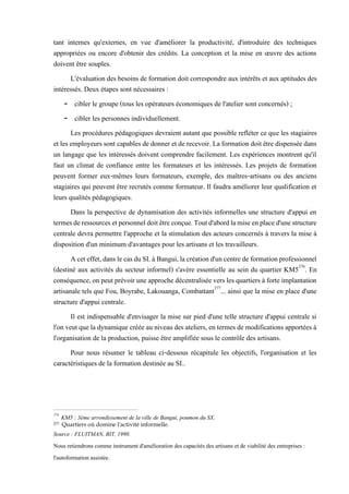 tant internes qu'externes, en vue d'améliorer la productivité, d'introduire des techniques
appropriées ou encore d'obtenir des crédits. La conception et la mise en œuvre des actions
doivent être souples.
L'évaluation des besoins de formation doit correspondre aux intérêts et aux aptitudes des
intéressés. Deux étapes sont nécessaires :
- cibler le groupe (tous les opérateurs économiques de l'atelier sont concernés) ;
- cibler les personnes individuellement.
Les procédures pédagogiques devraient autant que possible refléter ce que les stagiaires
et les employeurssont capables de donner et de recevoir. La formation doit être dispensée dans
un langage que les intéressés doivent comprendre facilement. Les expériences montrent qu'il
faut un climat de confiance entre les formateurs et les intéressés. Les projets de formation
peuvent former eux-mêmes leurs formateurs, exemple, des maîtres-artisans ou des anciens
stagiaires qui peuvent être recrutés comme formateur. Il faudra améliorer leur qualification et
leurs qualités pédagogiques.
Dans la perspective de dynamisation des activités informelles une structure d'appui en
termesderessourcesetpersonneldoitêtreconçue.Toutd'abordlamiseenplaced'unestructure
centrale devra permettre l'approche et la stimulation des acteurs concernés à travers la mise à
disposition d'un minimum d'avantages pour les artisans et les travailleurs.
Aceteffet,danslecasduSI.àBangui,lacréationd'uncentredeformationprofessionnel
(destiné aux activités du secteur informel) s'avère essentielle au sein du quartier KM5276
. En
conséquence,on peut prévoirune approche décentralisée vers les quartiers à forte implantation
artisanale tels que Fou, Boyrabe, Lakouanga, Combattant277
... ainsi que la mise en place d'une
structure d'appui centrale.
Il est indispensable d'envisager la mise sur pied d'une telle structure d'appui centrale si
l'on veutquela dynamique créée au niveau des ateliers, en termes demodifications apportées à
l'organisation de la production, puisse être amplifiée sous le contrôle des artisans.
Pour nous résumer le tableau ci-dessous récapitule les objectifs, l'organisation et les
caractéristiques de la formation destinée au SI..
276
KM5 : 3ème arrondissement de la ville de Bangui, poumon du SX.
277 Quartiers où domine l'activité informelle.
Source : FLUITMAN, BIT, 1990.
Nous retiendrons comme instrument d'amélioration des capacités des artisans et de viabilité des entreprises :
l'autoformation assistée.
 