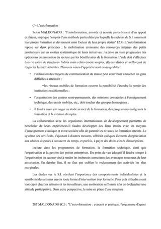C - L'autoformation
Selon MALDONADO : "l’autoformation, assistée et nourrie partiellement d'un apport
extérieur,impliquel'emploid'uneméthodeparticulièreparlaquelleles acteurs duS.I.assument
leur propre formation et deviennent ainsi l'acteur de leur propre destin" 1Z3>. L'autoformation
repose sur deux principes ; la mobilisation croissante des ressources internes des petits
producteurs par un soutien systématique de leurs initiatives ; la prise en main progressive des
opérations de promotion du secteur par les bénéficiaires de la formation. L'aide doit s'effectuer
dans le cadre de structures fiables mais relativement souples, décentralisées et s'efforçant de
respecter les individualités. Plusieurs voies d'approche sont envisageables :
- l'utilisation des moyens de communication de masse peut contribuer à toucher les gens
difficiles à atteindre ;
-les réseaux mobiles de formation ouvrent la possibilité d'étendre la portée des
institutions traditionnelles ;
- l'organisation des centres semi-permanents, des missions consacrées à l'enseignement
technique, des unités mobiles, etc., doit toucher des groupes homogènes ;
- il faudra aussi envisager au stade avancé de la formation, des programmes intégrants la
formation et la création d'emploi.
La collaboration avec les organismes internationaux de développement permettra de
bénéficier de leurs expériences.Il faudra développer des liens étroits avec les moyens
d'enseignement classique et extra-scolaire afin de garantir les niveaux de formation atteints .Le
système des certificats, s'ajoutant à d'autres mesures, offrirait quelques éléments d'appréciation
aux adultes disposés à consacrer du temps, et parfois, à payer des droits élevés d'inscriptions.
Inclure dans les programmes de formation, la formation technique, ainsi que
l'organisation et la gestion des petites entreprises. Du point de vue éducatif il faudra songer à
l'organisation du secteur visé à rendre les intéressés conscients des avantages nouveaux de leur
association. En dernier lieu, il ne faut pas oublier le reclassement des activités les plus
marginales.
Les études sur le S.I. révèlent l'importance des comportements individualistes et la
sensibilitédesartisansenverstouteformed'interventiontropformelle.Pourcelailfaudraavant
tout créer chez les artisans et les travailleurs, une motivation suffisante afin de déclencher une
attitude participative. Dans cette perspective, la mise en place d'une structure
283 MALDONADO (C.) : "L'auto-formation : concept et pratique. Programme d'appui
aux entreprises du SNS d'Afrique francophone", R.I.T., vol.127,1989.
 