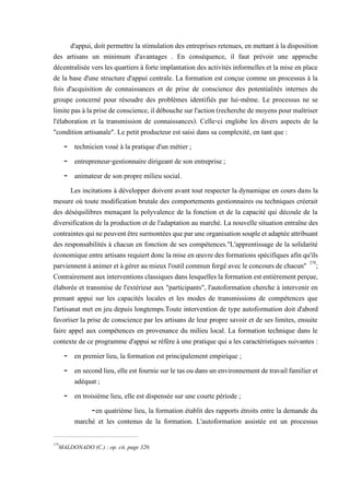 d'appui, doit permettre la stimulation des entreprises retenues, en mettant à la disposition
des artisans un minimum d'avantages . En conséquence, il faut prévoir une approche
décentralisée vers les quartiers à forte implantation des activités informelles et la mise en place
de la base d'une structure d'appui centrale. La formation est conçue comme un processus à la
fois d'acquisition de connaissances et de prise de conscience des potentialités internes du
groupe concerné pour résoudre des problèmes identifiés par lui-même. Le processus ne se
limitepasàlaprisedeconscience,ildébouchesurl'action(recherchedemoyenspourmaîtriser
l'élaboration et la transmission de connaissances). Celle-ci englobe les divers aspects de la
"condition artisanale". Le petit producteur est saisi dans sa complexité, en tant que :
- technicien voué à la pratique d'un métier ;
- entrepreneur-gestionnaire dirigeant de son entreprise ;
- animateur de son propre milieu social.
Les incitations à développer doivent avant tout respecter la dynamique en cours dans la
mesure où toute modification brutale des comportements gestionnaires ou techniques créerait
des déséquilibres menaçant la polyvalence de la fonction et de la capacité qui découle de la
diversification de la production et de l'adaptation au marché. La nouvelle situation entraîne des
contraintesquinepeuventêtresurmontéesqueparuneorganisationsoupleetadaptéeattribuant
des responsabilités à chacun en fonction de ses compétences."L'apprentissage de la solidarité
économique entreartisans requiertdonc lamise en œuvredes formations spécifiques afinqu'ils
parviennent à animeret àgérer au mieux l'outil commun forgéavecleconcoursdechacun" 278
;
Contrairementauxinterventionsclassiques danslesquelleslaformationestentièrementperçue,
élaborée et transmise de l'extérieur aux "participants", l'autoformation cherche à intervenir en
prenant appui sur les capacités locales et les modes de transmissions de compétences que
l'artisanat met en jeu depuis longtemps.Toute intervention de type autoformation doit d'abord
favoriser la prise de conscience par les artisans de leur propre savoir et de ses limites, ensuite
faire appel aux compétences en provenance du milieu local. La formation technique dans le
contexte de ce programme d'appui se réfère à une pratique qui a les caractéristiques suivantes :
- en premier lieu, la formation est principalement empirique ;
- en secondlieu, elleest fournie surletasou dans un environnement detravailfamilier et
adéquat ;
- en troisième lieu, elle est dispensée sur une courte période ;
-en quatrième lieu, la formation établit des rapports étroits entre la demande du
marché et les contenus de la formation. L'autoformation assistée est un processus
278
MALDONADO (C.) : op. cit. page 320.
 