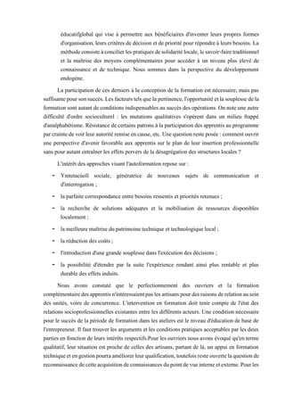 éducatifglobal qui vise à permettre aux bénéficiaires d'inventer leurs propres formes
d'organisation, leurs critères de décision et de priorité pour répondre à leurs besoins. La
méthodeconsisteàconcilierlespratiquesdesolidaritélocale,lesavoir-fairetraditionnel
et la maîtrise des moyens complémentaires pour accéder à un niveau plus élevé de
connaissance et de technique. Nous sommes dans la perspective du développement
endogène.
La participation de ces derniers à la conception de la formation est nécessaire, mais pas
suffisantepoursonsuccès. Lesfacteurs telsquela pertinence,l'opportunitéetlasouplessedela
formation sont autant de conditions indispensables au succès des opérations. On note une autre
difficulté d'ordre socioculturel : les mutations qualitatives s'opèrent dans un milieu frappé
d'analphabétisme. Résistance de certains patrons à la participation des apprentis au programme
parcraintedevoirleurautoritéremiseencause,etc.Unequestionresteposée:commentouvrir
une perspective d'avenir favorable aux apprentis sur le plan de leur insertion professionnelle
sans pour autant entraîner les effets pervers de la désagrégation des structures locales ?
L'intérêt des approches visant l'autoformation repose sur :
- Ymtetacùoïï sociale, génératrice de nouveaux sujets de communication et
d'interrogation ;
- la parfaite correspondance entre besoins ressentis et priorités retenues ;
- la recherche de solutions adéquates et la mobilisation de ressources disponibles
localement ;
- la meilleure maîtrise du patrimoine technique et technologique local ;
- la réduction des coûts ;
- l'introduction d'une grande souplesse dans l'exécution des décisions ;
- la possibilité d'étendre par la suite l'expérience rendant ainsi plus rentable et plus
durable des effets induits.
Nous avons constaté que le perfectionnement des ouvriers et la formation
complémentairedesapprentisn'intéressaientpaslesartisanspourdesraisonsderelationausein
des unités, voire de concurrence. L'intervention en formation doit tenir compte de l'état des
relations socioprofessionnelles existantes entre les différents acteurs. Une condition nécessaire
pour le succès de la période de formation dans les ateliers est le niveau d'éducation de base de
l'entrepreneur. Il faut trouver les arguments et les conditions pratiques acceptables par les deux
parties en fonction de leurs intérêts respectifs.Pour les ouvriers nous avons évoqué qu'en terme
qualitatif, leur situation est proche de celles des artisans, partant de là, un appui en formation
techniqueetengestionpourraaméliorerleurqualification,toutefoisresteouvertelaquestionde
reconnaissancedecetteacquisitiondeconnaissancesdupointdevueinterneetexterne.Pourles
 