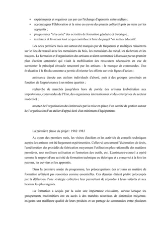 - expérimenter et organiser cas par cas l'échange d'apprentis entre ateliers ;
- accompagnerl'élaboration etla mise en œuvredesprojets collectifs pris enmainpar les
apprentis ;
- programmer "à la carte" des activités de formation générale et théorique ;
- renforcer et favoriser tout ce qui contribue à faire du projet "un milieu éducatif.
Les deux premiers moisontsurtout été marqués parde fréquentes et multiples rencontres
sur le lieu de travail avec les menuisiers du bois, les menuisiers du métal, les tâcherons et les
maçons.Laformationetl'organisationdesartisansavaientcommencéàBamakoparunpremier
plan d'action semestriel qui visait la mobilisation des ressources nécessaires en vue de
surmonter le principal obstacle rencontré par les artisans : le manque de commandes. Une
évaluation à la fin du semestre a permis d'orienter les efforts sur trois lignes d'action :
assistance directe aux ateliers individuels d'abord, puis à des groupes constitués en
fonction de l'appartenance à un même quartier ;
recherche de marchés jusqu'alors hors de portée des artisans (substitution aux
importations, commandes de l'Etat, des organismes internationaux et des entreprises du secteur
moderne) ;
amorcedel'organisationdesintéressés parla miseen placed'un comitédegestion autour
de l'organisation d'un atelier d'appui doté d'un minimum d'équipement.
La première phase du projet : 1982-1983
Au cours des premiers mois, les visites d'ateliers et les activités de conseils techniques
auprèsdesartisansontétélargementexpérimentées.Celles-ciconcernentl'élaborationdedevis,
l'amélioration des procédés de fabrication moyennant l'utilisation plus rationnelle des matières
premières, une meilleure utilisation et l'entretien des outils, etc. L'assistance-conseil a opéré
comme le support d'une activité de formation technique ou théorique et a concerné à la fois les
patrons, les ouvriers et les apprentis.
Dans la première année du programme, les préoccupations des artisans en matière de
formation n'étaient pas ressenties comme essentielles. Ces derniers étaient plutôt préoccupés
par la définition d'une stratégie collective leur permettant de répondre à leurs intérêts et aux
besoins les plus urgents.
La formation a acquis par la suite une importance croissante, surtout lorsque les
groupements multimétiers ont eu accès à des marchés nouveaux de dimension moyenne,
exigeant une meilleure qualité de leurs produits et un partage de commandes entre plusieurs
 
