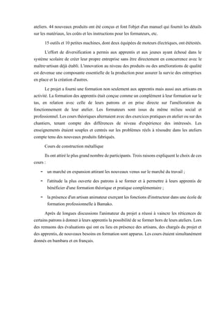 ateliers. 44 nouveaux produits ont été conçus et font l'objet d'un manuel qui fournit les détails
sur les matériaux, les coûts et les instructions pour les formateurs, etc.
15outilset 10petites machines,dontdeux équipées demoteurs électriques,ont ététestés.
L'effort de diversification a permis aux apprentis et aux jeunes ayant échoué dans le
système scolaire de créer leur propre entreprise sans être directement en concurrence avec le
maître-artisan déjà établi. L'innovation au niveau des produits ou des améliorations de qualité
est devenue une composante essentielle de la production pour assurer la survie des entreprises
en place et la création d'autres.
Le projet a fourni une formation non seulement aux apprentis mais aussi aux artisans en
activité. La formation des apprentis était conçue comme un complément à leur formation sur le
tas, en relation avec celle de leurs patrons et en prise directe sur l'amélioration du
fonctionnement de leur atelier. Les formateurs sont issus du même milieu social et
professionnel.Lescoursthéoriquesalternaientavecdesexercicespratiquesenatelierousurdes
chantiers, tenant compte des différences de niveau d'expérience des intéressés. Les
enseignements étaient souples et centrés sur les problèmes réels à résoudre dans les ateliers
compte tenu des nouveaux produits fabriqués.
Cours de construction métallique
Ilsontattiréleplusgrandnombredeparticipants.Troisraisonsexpliquentlechoixdeces
cours :
- un marché en expansion attirant les nouveaux venus sur le marché du travail ;
- l'attitude la plus ouverte des patrons à se former et à permettre à leurs apprentis de
bénéficier d'une formation théorique et pratique complémentaire ;
- la présenced'un artisan animateur exerçant les fonctionsd'instructeur dans une écolede
formation professionnelle à Bamako.
Après de longues discussions l'animateur du projet a réussi à vaincre les réticences de
certainspatronsàdonnerà leursapprentislapossibilitédese formerhors deleurs ateliers.Lors
des remuons des évaluations qui ont eu lieu en présence des artisans, des chargés du projet et
desapprentis,denouveauxbesoinsen formation sont apparus. Les coursétaient simultanément
donnés en bambara et en français.
 