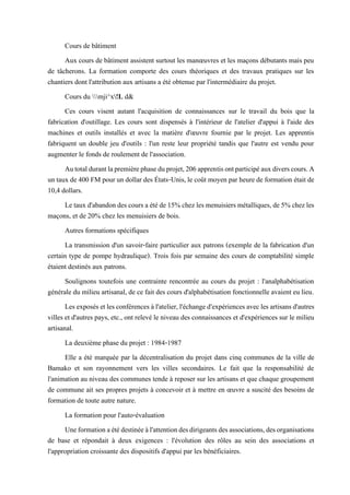 Cours de bâtiment
Aux cours de bâtiment assistent surtout les manœuvres et les maçons débutants mais peu
de tâcherons. La formation comporte des cours théoriques et des travaux pratiques sur les
chantiers dont l'attribution aux artisans a été obtenue par l'intermédiaire du projet.
Cours du mji^x!L d&
Ces cours visent autant l'acquisition de connaissances sur le travail du bois que la
fabrication d'outillage. Les cours sont dispensés à l'intérieur de l'atelier d'appui à l'aide des
machines et outils installés et avec la matière d'œuvre fournie par le projet. Les apprentis
fabriquent un double jeu d'outils : l'un reste leur propriété tandis que l'autre est vendu pour
augmenter le fonds de roulement de l'association.
Autotaldurantlapremièrephaseduprojet,206apprentisontparticipéauxdiverscours.A
un taux de 400 FM pour un dollar des États-Unis, le coût moyen par heurede formation était de
10,4 dollars.
Le tauxd'abandondescoursa étéde15% chezlesmenuisiers métalliques,de 5% chezles
maçons, et de 20% chez les menuisiers de bois.
Autres formations spécifiques
La transmission d'un savoir-faire particulier aux patrons (exemple de la fabrication d'un
certain type de pompe hydraulique). Trois fois par semaine des cours de comptabilité simple
étaient destinés aux patrons.
Soulignons toutefois une contrainte rencontrée au cours du projet : l'analphabétisation
générale du milieu artisanal, de ce fait des cours d'alphabétisation fonctionnelle avaient eu lieu.
Lesexposésetlesconférencesàl'atelier,l'échanged'expériencesavecles artisansd'autres
villes et d'autres pays, etc., ont relevé le niveau des connaissances et d'expériences sur le milieu
artisanal.
La deuxième phase du projet : 1984-1987
Elle a été marquée par la décentralisation du projet dans cinq communes de la ville de
Bamako et son rayonnement vers les villes secondaires. Le fait que la responsabilité de
l'animation au niveau des communes tende à reposer sur les artisans et que chaque groupement
de commune ait ses propres projets à concevoir et à mettre en œuvre a suscité des besoins de
formation de toute autre nature.
La formation pour l'auto-évaluation
Uneformationaétédestinéeàl'attentiondesdirigeantsdesassociations,desorganisations
de base et répondait à deux exigences : l'évolution des rôles au sein des associations et
l'appropriation croissante des dispositifs d'appui par les bénéficiaires.
 