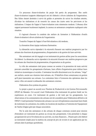 Un processus d'auto-évaluation du projet fait partie du programme. Des outils
d'auto-évaluation (supports didactiques) ont été élaborés à divers échelons de l'organisation.
Des fiches étaient destinées à servir de guides et permettre de suivre les résultats atteints,
d'évaluer les réalisations et de ressortir les causes des écarts entre les prévisions et les
réalisations. L'impact de l'appui à l'auto-évaluation reste néanmoins modeste. L'absence d'un
support permanent localement implanté, la carence en animateurs compétents expliquent cette
situation.
Il s'agissait d'assurer la conduite des ateliers de formation à l'élaboration d'outils
d'auto-évaluation à divers échelons de l'organisation.
Toutefois l'impact de l'appui à Faut Orévaluation a été modeste.
La formation d'une équipe malienne d'animation
La démarche suivie répondait à la nécessité d'assurer une maîtrise progressive par les
artisans des fonctions de programmation, d'organisation et de gestion de leurs activités.
Des animateurs ont été engagés et un instrument de gestion ad.hoc pour les associations
fut élaboré. La démarche suivie répondait à la nécessité d'assurer une maîtrise progressive par
les artisans des fonctions de programmation, d'organisation ou de gestion.
Le rôle des animateurs était perçu comme un soutien à la promotion de toute activité
pouvant consolider les groupements d'artisans, leurs efforts d'organisation pour réaliser leurs
initiatives économiques et sociales. L'animateur travaille directement avec les artisans, "siège"
aux ateliers, assiste aux réunions inter-artisans, etc. Il bénéficie d'une connaissance en gestion
qu'il peut transmettre aux artisans. Les contraintes liées à l'extension des opérations dans les
autres villes ont amené à embaucher des animateurs externes.
Elaboration d'un système de gestion
Le projet a passé un accord avec l'Institut de Productivité et de Gestion Prévisionnelle
(IPGP) de Bamako. Cet accord visait l'élaboration d'un instrument de gestion fondé sur les
expériences en cours. Cet instrument de gestion a été testé par les groupements. Les
observationsetlescommentairesdes artisansont été considérés pourl'élaboration définitivede
l'IPGP.L'outilpermettaitl'initiationdesartisansàunsuivid'exploitationconcernantleursfonds
deroulement,lescotisations,lescrédits,leslocationsdemachinesetl'entretiendel'équipement
de l'atelier d'appui géré par chaque association.
Par la suite des animateurs et des artisans de chaque commune avaient pour mission
d'introduire cet instrument de gestion au niveau des groupements. Cela permettait à chaque
groupementdesuivrel'évolutiondesesactivités,sesétatsfinanciers... D'autrepartaétéélaboré
un instrument simple pour la maîtrise du concept de prix de revient et son application par les
artisans dans la pratique quotidienne.
 