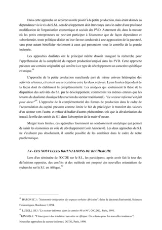 Danscetteapprocheonaccordeunrôlepositifàlapetiteproduction,maisétantdonnéesa
dépendance vis-à-vis du S.M., son développement doit être conçu dans le cadre d'une profonde
modification de l'organisation économique et sociale des PVD. Autrement dit, dans la mesure
où les petits entrepreneurs ne peuvent participer à l'économie que de façon dépendante et
subordonnée, toute politique d'aide en leur faveur conduirait à une aggravation de la pauvreté,
sans pour autant bénéficier réellement à ceux qui passeraient sous le contrôle de la grande
industrie.
Les approches dualistes ont le principal mérite d'avoir inauguré la recherche pour
l'appréhension de la complexité du rapport production/emploi dans les PVD. Cette approche
présenteunecertaineoriginalitéquiconfèreàcetypededéveloppementuncaractèrespécifique
et unique.48
L'approche de la petite production marchande part du même univers hétérogène des
activitésurbaines, ettententunearticulationentrelesdeuxsecteurs. Leurs limitesdépendentde
la façon dont ils établissent la complémentarité. Les analyses qui soutiennent la thèse de la
disparition des activités du S.I. par le développement, commettent les mêmes erreurs que les
tenants dudualisme classique (destruction dusecteur traditionnel). "Le secteur informel est fait
pour durer"49
. L'approche de la complémentarité des formes de production dans le cadre de
l'accumulation du capital présente comme limite le fait de privilégier le transfert des valeurs
d'un secteur vers l'autre, et refuse d'étudier d'autres phénomènes tels que la dévalorisation du
travail, le rôle des unités du S.I. dans l'absorption de la main-d'œuvre.
Malgré leurs limites, ces approches fournissent un soubassement analytique qui permet
de saisir les économies en voie de développement (voir Annexe 6). Les deux approches du S.I.
ne s'excluent pas absolument, il semble possible de les combiner dans le cadre de notre
problématique.
1.4 - LES NOUVELLES ORIENTATIONS DE RECHERCHE
Lors d'un séminaire de l'OCDE sur le S.I., les participants, après avoir fait le tour des
définitions opposées, des conflits et des méthode ont proposé des nouvelles orientations de
recherche sur le S.I. en Afrique.50
48
BARON (C.) : "Autonomie-intégration des espaces urbains Africains", thèse de doctorat d'université, Sciences
Economiques, Bordeaux 1,1994.
49
LUBELL (H.) :"Le secteur informel dans les années 80 et 90", O.C.D.E., Paris, 1991.
50
KING (K.) : "L'émergence des tendances récentes en Afrique. Un schéma pour les nouvelles tendances",
Nouvelles approches du secteur informel, OCDE, Paris, 1990.
 