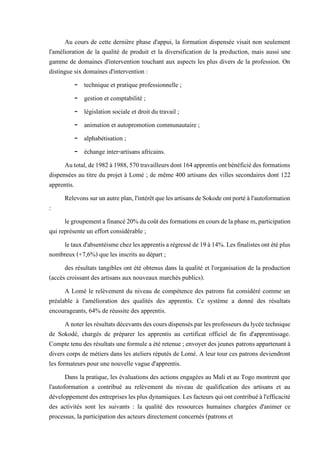 Au cours de cette dernière phase d'appui, la formation dispensée visait non seulement
l'amélioration de la qualité de produit et la diversification de la production, mais aussi une
gamme de domaines d'intervention touchant aux aspects les plus divers de la profession. On
distingue six domaines d'intervention :
- technique et pratique professionnelle ;
- gestion et comptabilité ;
- législation sociale et droit du travail ;
- animation et autopromotion communautaire ;
- alphabétisation ;
- échange inter-artisans africains.
Autotal,de1982à1988,570travailleursdont164apprentisontbénéficiédesformations
dispensées au titre du projet à Lomé ; de même 400 artisans des villes secondaires dont 122
apprentis.
Relevonssurunautreplan,l'intérêtquelesartisansdeSokodeontportéàl'autoformation
:
legroupementafinancé20%ducoûtdesformationsencoursdelaphase m,participation
qui représente un effort considérable ;
letauxd'absentéismechezlesapprentisarégresséde19à14%.Lesfinalistesontétéplus
nombreux (+7,6%) que les inscrits au départ ;
des résultats tangibles ont été obtenus dans la qualité et l'organisation de la production
(accès croissant des artisans aux nouveaux marchés publics).
A Lomé le relèvement du niveau de compétence des patrons fut considéré comme un
préalable à l'amélioration des qualités des apprentis. Ce système a donné des résultats
encourageants, 64% de réussite des apprentis.
Anoterlesrésultatsdécevants des coursdispensésparlesprofesseursdulycéetechnique
de Sokodé, chargés de préparer les apprentis au certificat officiel de fin d'apprentissage.
Compte tenu des résultats une formule a été retenue ; envoyer des jeunes patrons appartenant à
divers corps de métiers dans les ateliers réputés de Lomé. A leur tour ces patrons deviendront
les formateurs pour une nouvelle vague d'apprentis.
Dans la pratique, les évaluations des actions engagées au Mali et au Togo montrent que
l'autoformation a contribué au relèvement du niveau de qualification des artisans et au
développementdesentrepriseslesplusdynamiques. Lesfacteursquiontcontribuéàl'efficacité
des activités sont les suivants : la qualité des ressources humaines chargées d'animer ce
processus, la participation des acteurs directement concernés (patrons et
 