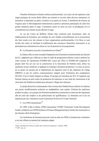 Chambre d'artisanat et d'autres milieux professionnels. Les cours ont été repensés et des
stages pratiques de courte durée offerts aux artisans et ouvriers dans diverses entreprises, la
formation se déroulant en partie à l'atelier et en partie au Centre. L'attribution de bourses de
l'Agence pour le Développement International a permis à plusieurs participants de créer leur
propre entreprise après le stage. L'institution assure en outre un suivi en prodiguant avis et
consultations aux artisans ayant effectué le stage.
Le cas du Centre de Kaffrine illustre bien comment peut fonctionner, dans un
établissement de formation, une stratégie de suivi fondée essentiellement sur le resserrement
des liens noués avec des artisans et leurs organisations professionnelles. Ces Hens se sont
révélés très utiles en facilitant la mobilisation des ressources financières nécessaires et en
permettant une information en retour en vue de poursuivre les programmes.
B - La formation associée à la production au Ghana281
LeGhanaoffreunautreexempled'adaptationdelaformationinstitutionnelleauxbesoins
du S.I., adaptation qui s'effectue ici dans le cadre de programmes d'action visant à atténuer les
coûts sociaux de l'ajustement (PAMSCAD). Lancé par l'État, le PAMSCAD comprend 23
projets dont l'un est axé sur la construction et la rénovation de l'habitat rural, utilise les
matériaux locaux améliorés et applique la technique formation-production. La mise en œuvre
de ce projet est assurée par le département du logement rural et des industries de village
(DRHCI) et par les centres communautaires intégrés pour l'utilisation des compétences
(ICCES). L'un et l'autre dirigent au Ghana 25 groupes de formation de 20 à 25 stagiaires qui
forment chacun un petit centre de production de matériaux et une unité de construction et de
rénovation de l'habitat travaillant pour plusieurs villages des alentours.
Leprojetdessertlescommunautés àbas revenusdontl'habitatlaisseàdésirerets'adresse
aux jeunes insuffisamment scolarisés ou analphabètes, sans emploi. Utilisant des matériaux
produit sur place, ces groupes de formation-production construisent et rénovent des logements
afin de créer des emplois et de perfectionner les qualifications. La formation sur le tas est
dispensée par des volontaires et par le personnel du Service Civique National.
C - Les ONG tanzaniennes282
En 1990, à Dar es Salam, l'ONG tanzanienne TYDEF (Tanzanian Youth Development
Fund)acollaboréavecl'IFM(InstituteofFinanceManagement)pourformerdesinstructeurset
des femmes chefs d'entreprises.
Les institutions de formation peuvent venir en aide aux ONG en formant des volontaires
et en leur offrant un matériel de formation adapté.
281gif :"Ajustement et mise en valeur des ressources humaines", Genève, 1992.
282 BIT : op. cit.
 