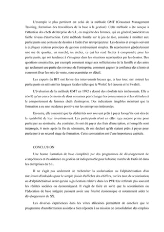 L'exemple le plus pertinent est celui de la méthode GMT (Grassroot Management
Training, formation des travailleurs de la base à la gestion). Cette méthode a été conçue à
l'attention des chefs d'entreprise du S.I., en majorité des femmes, qui en général possèdent un
faible niveau d'instruction. Cette méthode fondée sur le jeu de rôle, consiste à montrer aux
participants une centaine de dessins à l'aide d'un rétroprojecteur. Les dessins et croquis servent
à expliquer certains principes de gestion extrêmement simples. Ils représentent généralement
une me de quartier, un marché, un atelier, ce qui les rend faciles à comprendre pour les
participants, qui ont tendance à s'imaginer dans les situations représentées par les dessins. Des
questions essentielles, par exemple comment réagir aux sollicitations de la famille et des amis
quiréclamentunepartiedesrevenus del'entreprise,commentgagner laconfiancedes clientset
comment fixer les prix de vente, sont examinées en détail.
Les experts du BIT ont formé des intervenants locaux qui, à leur tour, ont instruit les
participants en utilisant les langues locales telles que le Wolof, le Haoussa et le Swahili.
L'évaluation de la méthode GMT en 1992 a donné des résultats très intéressants. Elle a
révéléqu'uncoursde moinsde deux semaines peutchanger les connaissances etles attitudes et
le comportement de femmes chefs d'entreprise. Des indicateurs tangibles montrent que la
formation a eu une incidence positive sur les entreprises intéressées.
Enoutre,elleamontréquelesdéshéritéssontsouventprêtsàpayerlorsqu'ilssontsûrsde
la rentabilité de leur investissement. Les participants n'ont en effet reçu aucune prime pour
participer au séminaire. Au contraire, ils ont dû payer des frais d'inscription, et lorsqu'ils sont
interrogés, 6 mois après la fin du séminaire, ils ont déclaré qu'ils étaient prêts à payer pour
participer à un second stage de formation. Cette constatation est d'une importance capitale.
CONCLUSION
Une bonne formation de base complétée par des programmes de développement de
compétencesetd'assistanceengestionestindispensablepourlabonnemarchedel'activitédans
les entreprises du S.I..
Il ne s'agit pas seulement de rechercher la scolarisation ou l'alphabétisation d'un
maximum d'individus pour le simple plaisir d'afficher des chiffres, car les taux de scolarisation
ou d'alphabétisation n'ont qu'une signification relative dans les PVD (ne reflétant pas souvent
les réalités sociales ou économiques). Il s'agit de faire en sorte que la scolarisation ou
l'éducation de base intégrée puissent avoir une finalité économique et notamment aider le
développement du SX.
Les diverses expériences dans les villes africaines permettent de conclure que le
programme d'autoformation assistée a bien répondu à sa mission de consolidation des emplois
 