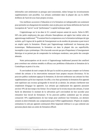 informelles sont entièrement ou presque auto-consommés, même lorsque les investissements
supplémentaires sont possibles. Les artisans confondent dans la plupart des cas le chiffre
d'affaires de l'activité avec leurs propres revenus.
Une meilleure accession à l'éducation et à la formation est indispensable non seulement
pourpermettreunchangementdementalité,maisenpluspourunebonnedéfinitiondel'activité
(occupation de "survie" ou de "performance" à capital technique égal).
L'apprentissage sur le tas dans le S.I. connaît toujours autant de succès. Selon le BIT,
84% des petits employeurs des pays africains francophones ont appris leur métier selon un
apprentissagetraditionnel.285
Ilsoutientbienlacomparaisonaveclaformationtechnique detype
scolaire, qu'il s'agisse de la qualité de l'enseignement ou du nombre de personnes ayant trouvé
un emploi après la formation. D'autre part l'apprentissage traditionnel est beaucoup plus
économique. Malheureusement, la formation est dans la plupart des cas superficielle,
incomplète et peu systématique. Elle n'accorde souvent que peu d'importance à l'enseignement
théorique et ne permet pas de comprendre les techniques modernes, sans parler des concepts
abstraits.
Notre préoccupation est de savoir si l'apprentissage traditionnel pourrait être amélioré
pour constituer une solution rentable et efficace aux problèmes d'éducation et formation de la
Centrafrique en proie à la crise.
Il conviendrait de tenir compte du fait que la société ne pourra pas compter sur la bonne
volonté des artisans si les interventions menacent leurs propres moyens d'existence. Si les
pouvoirs publics souhaitent appuyer la formation, ils devront rembourser aux artisans les frais
supplémentairesqu'ilsleur imposent. En effet,si les fraisqu'entraînela formationd'un apprenti
sont supérieurs aux revenus qu'engendre le travail de ce dernier, les artisans s'arrêteront tout
simplement d'engager les apprentis. Les artisans qui employaient des apprentis passaient
environ 10% de leur temps à les former. En se basant sur le revenu moyen des artisans, il serait
facile de déterminer le montant de la subvention qu'il conviendrait de leur accorder pour
rémunérer leur travail de formateurs. Si les pouvoirs publics souhaitent que les artisans
consacrent 10% supplémentaires de leur temps pour améliorer leur formation, ces derniers
seraient en droit d'attendre une compensation pour l'effort supplémentaire. D'après de simples
estimations le coût par apprenti continuerait d'être largement inférieur à ce que coûterait une
personne placée dans un centre de formation officiel.
285MALDONADO (C.) : "Les petits producteurs urbains d'Afrique francoplione", BIT, Genève, 1987.
 