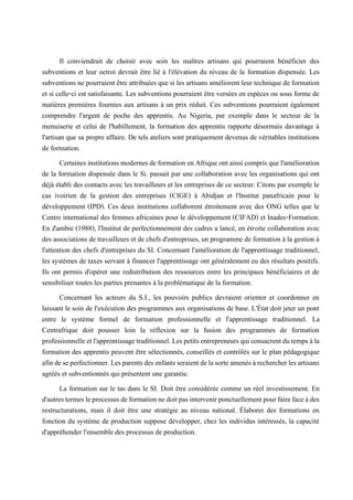 Il conviendrait de choisir avec soin les maîtres artisans qui pourraient bénéficier des
subventions et leur octroi devrait être lié à l'élévation du niveau de la formation dispensée. Les
subventions ne pourraient être attribuées que si les artisans améliorent leur technique de formation
et si celle-ci est satisfaisante. Les subventions pourraient être versées en espèces ou sous forme de
matières premières fournies aux artisans à un prix réduit. Ces subventions pourraient également
comprendre l'argent de poche des apprentis. Au Nigeria, par exemple dans le secteur de la
menuiserie et celui de l'habillement, la formation des apprentis rapporte désormais davantage à
l'artisan que sa propre affaire. De tels ateliers sont pratiquement devenus de véritables institutions
de formation.
Certainesinstitutions modernes deformation en Afrique ont ainsi comprisque l'amélioration
de la formation dispensée dans le Si. passait par une collaboration avec les organisations qui ont
déjà établi des contacts avec les travailleurs et les entreprises de ce secteur. Citons par exemple le
cas ivoirien de la gestion des entreprises (CIGE) à Abidjan et l'Institut panafricain pour le
développement (IPD). Ces deux institutions collaborent étroitement avec des ONG telles que le
Centre international des femmes africaines pour le développement (CIFAD) et Inades-Formation.
En Zambie (1988), l'Institut de perfectionnement des cadres a lancé, en étroite collaboration avec
des associations de travailleurs et de chefs d'entreprises, un programme de formation à la gestion à
l'attention des chefs d'entreprises du SI. Concernant l'amélioration de l'apprentissage traditionnel,
les systèmes de taxes servant à financer l'apprentissage ont généralement eu des résultats positifs.
Ils ont permis d'opérer une redistribution des ressources entre les principaux bénéficiaires et de
sensibiliser toutes les parties prenantes à la problématique de la formation.
Concernant les acteurs du S.I., les pouvoirs publics devraient orienter et coordonner en
laissant le soin de l'exécution des programmes aux organisations de base. L'État doit jeter un pont
entre le système formel de formation professionnelle et l'apprentissage traditionnel. La
Centrafrique doit pousser loin la réflexion sur la fusion des programmes de formation
professionnelleetl'apprentissagetraditionnel.Lespetitsentrepreneursquiconsacrentdutempsàla
formation des apprentis peuvent être sélectionnés, conseillés et contrôlés sur le plan pédagogique
afindeseperfectionner.Lesparentsdesenfantsseraientdelasorteamenésàrechercherlesartisans
agréés et subventionnés qui présentent une garantie.
La formation sur le tas dans le SI. Doit être considérée comme un réel investissement. En
d'autrestermesleprocessusdeformationnedoitpasintervenirponctuellementpourfairefaceàdes
restructurations, mais il doit être une stratégie au niveau national. Élaborer des formations en
fonction du système de production suppose développer, chez les individus intéressés, la capacité
d'appréhender l'ensemble des processus de production.
 