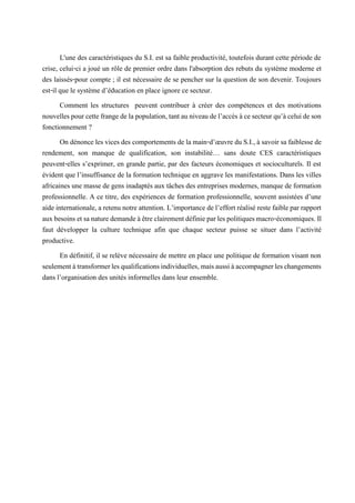 L'une des caractéristiques du S.I. est sa faible productivité, toutefois durant cette période de
crise, celui-ci a joué un rôle de premier ordre dans l'absorption des rebuts du système moderne et
des laissés-pour compte ; il est nécessaire de se pencher sur la question de son devenir. Toujours
est-il que le système d’éducation en place ignore ce secteur.
Comment les structures peuvent contribuer à créer des compétences et des motivations
nouvellespourcettefrangedelapopulation,tantauniveaudel’accèsàcesecteurqu’àceluideson
fonctionnement ?
On dénonce les vices des comportements de la main-d’œuvre du S.I., à savoir sa faiblesse de
rendement, son manque de qualification, son instabilité… sans doute CES caractéristiques
peuvent-elles s’exprimer, en grande partie, par des facteurs économiques et socioculturels. Il est
évident que l’insuffisance de la formation technique en aggrave les manifestations. Dans les villes
africaines une masse de gens inadaptés aux tâches des entreprises modernes, manque de formation
professionnelle. A ce titre, des expériences de formation professionnelle, souvent assistées d’une
aide internationale, a retenu notre attention. L’importance de l’effort réalisé reste faiblepar rapport
auxbesoinsetsanaturedemandeàêtreclairementdéfinieparlespolitiquesmacro-économiques.Il
faut développer la culture technique afin que chaque secteur puisse se situer dans l’activité
productive.
En définitif, il se relève nécessaire de mettre en place une politique de formation visant non
seulementàtransformerlesqualificationsindividuelles,maisaussiàaccompagnerleschangements
dans l’organisation des unités informelles dans leur ensemble.
 
