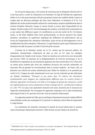 — Page 34 —
Au niveau de chaque pays, c'est la prise de conscience par les dirigeants africains du S.I.
et des liens qu'il y a entre lui, l'éducation et la formation. II s'agit de l'attitude des organismes
d'aidevis-à-visdesgouvernementsafricains quiposentcommeuneconditiond'aide,lapriseen
compte dans les décisions politiques des liens entre l'éducation, la formation et le S.I. Les
diplômésdesécolesprofessionnellesutilisentles connaissancesacquisespréalablementdans la
création d'emplois informels, lorsque le secteur formel se trouve dans l'impossibilité de les
intégrer.Deplusenplus,leS.I.devientl'apanagedesscolaires,etladuréedelascolarisationest
ce qui amène des différences quant à la stratification au sein des unités du S.I. En d'autres
tenues, le fait d'être diplômé d'une école professionnelle, ou d'avoir poursuivi des études
primaires, secondaires ou supérieures impliquait des différences de performances, tant au
niveau de l'organisation des entreprises informelles, qu'au niveau du développement et de la
multiplicationdesdites entreprises. Désormais, il s'agit d'analyser quels types d'éducation etde
formation ont aidé les jeunes à accéder à l'activité qu'ils exercent.
L'examen de la littérature récente sur le S.I. montre que les pouvoirs publics, les
institutions internationales s'intéressent de plus en plus au S.I. dans les stratégies
d'augmentation de l'emploi et de revenus. Parmi les tentatives de sortie de la crise structurelle
que traverse l'ASS, les partisans de la déréglementation de l'activité économique et de la
flexibilité de la législation du travail prônent également une intervention dans le S.I. D'un côté,
on estime qu'un contrôle plus strict des conditions d'exercice des activités informelles est
nécessaire afin de garantir les investissements dans le secteur moderne ; de l'autre côté, on
préconise une réforme du secteur institutionnel pour libérer les initiatives et le potentiel que
recèle le S.I. L'impact du cadre institutionnel ouvre une voie de recherche qui doit déboucher
sur d'autres orientations. "Pourquoi ne pas puiser dans "la richesse des alternatives
institutionnelles pour imaginer une réglementation différente pour les secteurs formel et
informel, appropriée à la branche, à la taille et à la logique de gestion des entreprises, en fait
une réglementation qui, tout en maintenant certains avantages du S.I., contribuerait à atténuer
les coûts ?"51 Les pays sous ajustement structurel sont aussi concernés par le renouveau de
l'approche institutionnelle. Par conséquent les approches empiriques sur le cadre institutionnel
dans lequel évolue le S.I. peuvent ouvrir des voies de recherche intéressantes.
Ces approchespartentdel'idée que lespolitiques d'ajustementstructurel rendent difficile
toutepolitiquesociale,parconséquentleS.I.pourraits'ysubstituer,d'oùlathèsederajustement
à visage humain.
Les orientations de recherche concernent le marché du travail urbain dans le contexte
macro-économique d'ajustement structurel. L'idée de base est que l'analyse du marché du
51
FREEMAN (J.R ):"Labor markets and institutions in economic development", The American Review, Mai
1993.(également dans Les problèmes Économiques n°2361, fév.1994).
 