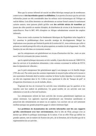 Bien que le secteur informel ait suscité un débat théorique marqué par de nombreuses
controversesetdesincertitudesquantàsadéfinition, ilestpermisd'avancerquelesactivités
informelles jouent un rôle considérable dans les milieux socio-économiques de l'Afrique au
suddu Sahara. Loin d'être dominées ou subordonnées au secteur formel comme le soutiennent
certains auteurs, nous pensons plutôt qu'elles sont des activités mixtes de transition qui
jouent des rôles positifs en matière d'emploi, de distribution de revenu et de formation de la
main-d'œuvre. Pour le BIT, 60% d'emplois en Afrique subsaharienne seraient des emplois
informels.
Nous avons voulu examiner les fondements théoriques de l'hypothèse selon laquelle le
S.I. constitue la problématique d'une nouvelle stratégie de développement. Malgré les
implicationssous-jacentesquilimitentlaportéedelanotionduS.I.,nousestimonsque celle-ci
présenteunintérêtpuisqu'ellerelèvedepréoccupations en matièrededéveloppement.En effet
l'analyse de son rôle dans ces économies montre :
que les entrepreneurs ont généralement un niveau d'instruction très bas ; mais on note
aussi l'arrivée croissante des jeunes instruits ;
quelecapitaltechniquenécessaireesttrèsvariable,ilpeutallerdemoinsde5000FCFA
dans les services et la production alimentaire, à des sommes avoisinant le million de FCFA
dans la réparation de véhicules ;
que le petit entrepreneur fait généralement appel à son épargne ou à la famille élargie
(70%descas).Parcontrepourdessommesimportantes lemoyenleplusutiliséestlerecoursà
une association d'entraide dont la tontine constitue la forme la plus répandue. La tontine joue
un rôle très important dans le S.I. Celle-ci joue également le rôle de "banque de prêt" et
d'organisme d'assistance en cas de maladie, décès...
S'agissant du lieu où s'exercent les activités nous retiendrons que les quartiers et les
marchés sont leur endroit de prédilection. Un grand nombre de ces activités sont non
sédentaires et sont de ce fait mal localisées.
Les entrepreneurs retirent de leurs activités des revenus généralement supérieurs au
salaire minimum. Les apprentis reçoivent généralement une formation satisfaisante et
perçoivent des rémunérations en nature ou en espèces. Les ouvriers ont un sort nettement
meilleur puisque une grande proportion gagne le salaire minimum légal.
Les problèmes de dynamisation des activités informelles sont liés aux rapports
qu'elles entretiennent avec leur environnement, d'où le rôle de l'État, puisque c'est ce
dernier qui définit la politique économique de la nation. C'est en effet l'État qui définit les
grandes options, tant en matière de fixation des prix, de la formation, de la fiscalité que de la
réglementation de ces activités.
 