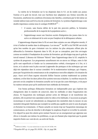 Le mérite de la formation sur le tas dispensée dans le S.I. est de rendre aux jeunes
l'estime et le goût du travail, tout ceci facilitera leur adaptation aux formes nouvelles de
l'économie, améliorera les conditions d'existence des familles, constituera par le fait même un
remèdeindirectmaisactifàlacrisedusystèmedeformation.Lesystèmed'apprentissageaune
double importance comme nous le souligne HAROLD286
:
- il assure, sans bourse déliée de la part des pouvoirs publics, la formation
professionnelle de la majorité de la population active ;
- l'apprentissage assure une fonction sociale d'intégration des jeunes dans la vie
active en réduisant de la sorte un peu l'ampleur de la délinquance urbaine.
L'apprentissage dispensé dans le SI est aussi dans certains cas une obligation morale, il
évite à l'enfant de tomber dans la délinquance. Les travaux287
du BIT et de l'OCDE ont révélé
qu'un bon nombre de gens s'orientent vers les métiers les plus attrayants offrant plus de
débouchés.La formation dispensée dans le SX, de par sa conception, peut être envisagée
comme un remède à l'inadaptation dusystème de formation, qui développe trop peu legoûtdu
travail manuel. L'absence de l'élément "théorie" dans l'apprentissage dans le S.I. empêche le
système de progresser. Les programmes actuellement mis en œuvre en Afrique, outre le fait
qu'ils sont superficiels et fondés sur la communication verbale, n'enseignent ni à lire, ni à
écrire, ni à calculer mais le plus souvent à apprendre des pratiques et des techniques qui sont
déjà très répandues dans le secteur considéré. Or la modernisation technique, qui s'impose,
passeparl'acquisitiondeconnaissances et de compétences nouvellesadaptées àlasituationdu
pays. Aussi est-il d'une urgente nécessité d'allier l'ancien système traditionnel au système
moderne, etd'en fairelesdeuxpiliers d'unsystèmenouveau etdualiste.Le meilleurmoyend'y
parvenir est de compléter la formation actuelle sur le tas par des cours théoriques, et de payer
les maîtres-artisans pour qu'ils améliorent leurs méthodes de formation.
Une bonne politique d'éducation formation est indispensable pour que s'opèrent des
changements dans la manière de concevoir, dans les méthodes et dans l'organisation des
choses. Si l'acquisition des techniques permet certes de fabriquer et de transformer des
produits,ellenepermetriencependantcontrelesidéesetleshabitudes. L'accessionauprogrès
économique et social est subordonnée au changement des mentalités dans la mesure où une
mentalitérétrograde(fatalismeparexemple)nesemblepascapabledesaisirlesensduprogrès
et d'orienter les événements. A l'heure actuelle on insiste trop sur l'acquisition mécanique de
connaissances, au lieu de chercher à développer la souplesse d'esprit et à éveiller la curiosité.
Cet objectif ne peut être atteint qu'en mettant l'accent sur un enseignement qui apprenne aux
élèves à résoudre eux-mêmes les problèmes, ce qui est d'autant plus important que la grande
majorité d'entre eux vont devoir, au sortir de l'école,
286
HAROLD et LUBELL : "Le secteur informel dans les années 80 et 90", OCDE, 1991.
287Enquêtes BIT op. cit. page 251, OCDE. : Op. cit. page 248.
 