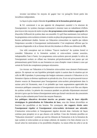 inventer eux-mêmes les moyens de gagner leur vie puisqu'ils feront partie des
travailleurs indépendants.
La façon la plus simple d'aborder le problème de la formation générale pour
le S.I. consisterait à ne pas apporter de changement essentiel à la structure de
l'enseignement. Le système classique continuerait à dominer mais on redoublerait d'efforts
pourtrouverdesmoyensdemettreenplace desprogrammesextra-scolairesappropriés afin
d'accroître l'efficacité du système dans son ensemble. Ce qu'il faut maintenant c'est renforcer
lesprogrammesextra-scolairesexistantsetmettreenplacedesprogrammesnouveaux,liésaux
besoins parfaitement étudiés. Insister sur l'éducation extrascolaire ne signifie pas réduire
l'importance accordée à l'enseignement institutionnalisé. C'est simplement affirmer que les
occasions d'apprendre et de se former doivent être étendues et offertes aux délaissés du SX.
Une telle conception met en évidence "l'œuvre inachevée" du système formel et
considère l'éducation et la formation scolaire et extra-scolaire comme associées,
indispensables l'une à l'autre. Les programmes extra-scolaires peuvent prendre la relève de
l'enseignement scolaire en offrant une formation pré-professionnelle aux jeunes qui ont
prématurément quitté l'école ou une formation en cours d'emploi visant à donner à ceux qui
sortent de l'école des compétences pratiques nécessaires.
Les travaux sur l'éducation et la formation extra-scolaire nous donnent d'intéressants
aperçus. Ils reposent sur une hypothèse principale sujette à caution dans la situation qui est
celle du SX Cependant, le pourcentage des budgets nationaux consacrés à l'éducation et à la
formation s'épuise et diminue rapidement en période de crise. Il est vrai qu'on pourrait trouver
d'autres sources de financement pour l'enseignement extra-scolaire principalement dans le
secteur privé de l'économie, mais il est probable que toute augmentation appréciable des
ressources publiques consacrées à l'enseignement extra-scolaire devra avoir Heu aux dépens
du système scolaire. La pénurie des ressources pendant ces périodes d'ajustement structurel
devientsigravequelesformesd'enseignementautresqueformelvontdevenirdesconcurrents
de plus en plus acharnés pour l'octroi des moyens financiers.
Les politiques éducatives devraient inscrire au premier rang de leurs objectifs
stratégiques la généralisation de l'éducation de base, sous des formes diversifiées en
fonction des possibilités et des besoins. Par conséquent, des rapports étroits entre
l'enseignement régulier et l'enseignement extra-scolaire deviennent une nécessité.
L'instruction extra-scolaire et l'enseignement régulier devront donc s'articuler de façon
continue pour prospérer en ce que chacun a de meilleur. L'une des formules possibles est
"l'éducation récurrente", système qui unit les éléments de l'instruction et de la formation du
type scolaire et extra-scolaire en un temps cohérent, de manière à les faire alterner avec le
travail selon les motivations et les possibilités d'emplois. La raison d'être de celle-ci est de
 