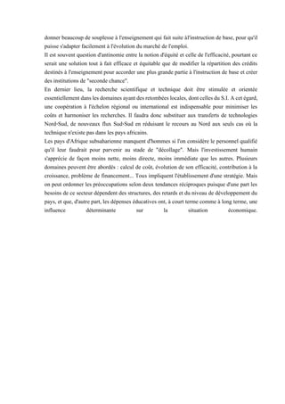 donner beaucoup de souplesse à l'enseignement qui fait suite àl'instruction de base, pour qu'il
puisse s'adapter facilement à l'évolution du marché de l'emploi.
Il est souvent question d'antinomie entre la notion d'équité et celle de l'efficacité, pourtant ce
serait une solution tout à fait efficace et équitable que de modifier la répartition des crédits
destinés à l'enseignement pour accorder une plus grande partie à l'instruction de base et créer
des institutions de "seconde chance".
En dernier lieu, la recherche scientifique et technique doit être stimulée et orientée
essentiellementdanslesdomainesayantdesretombéeslocales,dontcellesdu S.I.Acetégard,
une coopération à l'échelon régional ou international est indispensable pour minimiser les
coûts et harmoniser les recherches. Il faudra donc substituer aux transferts de technologies
Nord-Sud, de nouveaux flux Sud-Sud en réduisant le recours au Nord aux seuls cas où la
technique n'existe pas dans les pays africains.
Les pays d'Afrique subsaharienne manquent d'hommes si l'on considère le personnel qualifié
qu'il leur faudrait pour parvenir au stade de "décollage". Mais l'investissement humain
s'apprécie de façon moins nette, moins directe, moins immédiate que les autres. Plusieurs
domaines peuvent être abordés : calcul de coût, évolution de son efficacité, contribution à la
croissance, problème de financement... Tous impliquent l'établissement d'une stratégie. Mais
on peut ordonner les préoccupations selon deux tendances réciproques puisque d'une part les
besoins de ce secteur dépendent des structures, des retards et du niveau de développement du
pays, et que, d'autre part, les dépenses éducatives ont, à court terme comme à long terme, une
influence déterminante sur la situation économique.
 