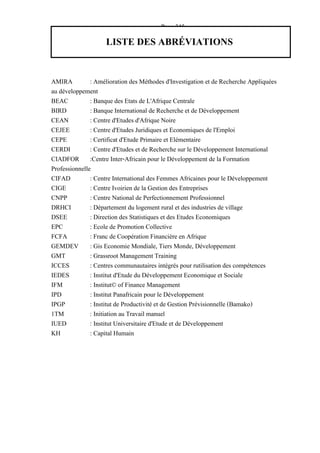 — Page 345 —
LISTE DES ABRÉVIATIONS
AMIRA : Amélioration des Méthodes d'Investigation et de Recherche Appliquées
au développement
BEAC : Banque des Etats de L'Afrique Centrale
BIRD : Banque International de Recherche et de Développement
CEAN : Centre d'Etudes d'Afrique Noire
CEJEE : Centre d'Etudes Juridiques et Economiques de l'Emploi
CEPE : Certificat d'Etude Primaire et Elémentaire
CERDI : Centre d'Etudes et de Recherche sur le Développement International
CIADFOR :Centre Inter-Africain pour le Développement de la Formation
Professionnelle
CIFAD : Centre International des Femmes Africaines pour le Développement
CIGE : Centre Ivoirien de la Gestion des Entreprises
CNPP : Centre National de Perfectionnement Professionnel
DRHCI : Département du logement rural et des industries de village
DSEE : Direction des Statistiques et des Etudes Economiques
EPC : Ecole de Promotion Collective
FCFA : Franc de Coopération Financière en Afrique
GEMDEV : Gis Economie Mondiale, Tiers Monde, Développement
GMT : Grassroot Management Training
ICCES : Centres communautaires intégrés pour rutilisation des compétences
IEDES : Institut d'Etude du Développement Economique et Sociale
IFM : Institut© of Finance Management
IPD : Institut Panafricain pour le Développement
IPGP : Institut de Productivité et de Gestion Prévisionnelle (Bamako)
1TM : Initiation au Travail manuel
IUED : Institut Universitaire d'Etude et de Développement
KH : Capital Humain
 