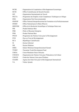 OCDE : Organisation de Coopération et Développement Economique
OCSS : Office Centrafricaine de Sécurité Sociales
OIT : Organisation Internationale du Travail
PECTA : Programme des Emplois et des Compétences Techniques en Afrique
ONG : Organisation Non Gouvernementale
ONIFOP : Office National Interprofessioimel de Formation et de Perfectionnement
ONMO : Office National pour la Main d'Oeuvre
ORSTOM : Office de la Recherche Scientifique et Technique Outre-mer
PIB : Produit Intérieur Brut
PME : Petite et Moyenne Entreprise
PNB : Produit National Brut
PNUD : Programme des Nations Unies pour le Développement
PVD : Pays en Voie de Développement
RCA : République Centrafricaine
SI : Secteur Informel
SM : Secteur Moderne
SMIG : Salaire Minimum Interprofessionnel Garanti
TYDEF : Tanzanian Youth Development Fund
UMOA : Union Monétaire Ouest Africaine
UNESCO : Organisation des Nations Unis pour l'Education et la Culture
UNICEF : Fonds des Nations Unies pour l'Enfance
USADD : Agence des Etats Unis pour le Développement International
VA : Valeur Ajoutée
 
