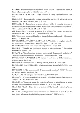 BARON C: "Autonomie-intégration des espaces urbains africains", Thèse nouveau régime en
Sciences Economiques , Université de Bordeaux 1,1994.
BAUDELOT C. et ESTABLET R. : "L'école capitaliste en France", Editions Maspero, Paris,
1974.
BECKER G. S. : "Human capital, a theorical and empirical analysis with special reference to
education", Ed. NBER, New-York, 1964.2° éd., 1975.
BENBRAEQM R. : "Recherche sur le secteur informel : validité du concept et la mesure du
phénomène en économies sous-développées ; à partir d'une enquête au bidonville de Doum",
Thèse de 3ème cycle, C.E.D.E.C., Marseille II, 1983.
BERTHOMIEU C. : "Le système économique de la Médina-SFAX : aspects fonctionnels et
structurels", L.A.P.S.E.S., U.M. n°42, Université de Nice, 1986.
BIT:"Employment,IncomesandEquality.AstrategyforIncreasingProductiveEploymentin
Kenya", OIT, Genève, 1972.
BIRKS S., FLUITMAN F., OUDINX., SINCLAIR C.: "Acquisitionde compétences dansles
micro-entreprises : leçons tirées de l'Afrique de l'Ouest", OCDE, Paris, 1994.
BLAUG M. : " Economies of the education", Penguin books, London, 1972.
BLAUG M. : "Education and employment problem in developing country", International
Labour Office, Genève, 1981.
BOUAYADA.:"Capitalhumainetcroissancedespays endéveloppement:lecasduMaroc",
Thèse nouveau régime en sciences économiques, Université Toulouse 1,1994.
BOURGUIGNON F., MORISSON C: "Ajustement et équité dans les PVD: une approche
nouvelle". OCDE, Paris, 1992.
BOURDIEU P. : "La transmission de l'héritage culturel", Editions de Minuit, 1966.
BOURGUIGNONF.etMORISSONC.:"AjustementetéquitédanslesPVD,O.C.D.E.,Paris,
1992.
BRUGNES M.-P. : "Les universités et le développement économique", CEPED, Université
des Sciences Sociales, Toulouse 1,1992.
CAM ARA (B.) : "Planifier pour l'éducation de base", UNESCO, 1992.
CHARMES J. : "L'évolution du secteur non structuré : méthodes et résultats. L'exemple de la
Tunisie", A.M.I.R.A. n° 37, Paris, 1982.
CHARMES J. : "Une revue critique des concepts, définitions et recherches sur le secteur
informel", Nouvelles approches du secteur informel, O.C.D.E., Paris 1990.
CHARMESJ.:"Quellepolitiquefaceausecteurinformel",Servicedelacoopération,Noteset
Etudes n°23,1989.
CHARMES J. : "La problématique de transition et ses déterminants du point de vue des
théories, des politiques et des planifications du développement", ORSTM, 1983.
 