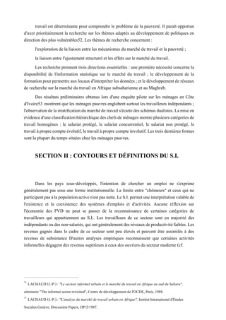 travail est déterminante pour comprendre le problème de la pauvreté. Il paraît opportun
d'axer prioritairement la recherche sur les thèmes adaptés au développement de politiques en
direction des plus vulnérables52. Les thèmes de recherche concernent :
l'exploration de la liaison entre les mécanismes du marché de travail et la pauvreté ;
la liaison entre l'ajustement structurel et les effets sur le marché du travail.
Les recherche prennent trois directions essentielles : une première nécessité concerne la
disponibilité de l'information statistique sur le marché du travail ; le développement de la
formationpourpermettreauxlocauxd'interpréterlesdonnées ; etledéveloppementde réseaux
de recherche sur la marché du travail en Afrique subsaharienne et au Maghreb.
Des résultats préliminaires obtenus lors d'une enquête pilote sur les ménages en Côte
d'Ivoire53 montrent que les ménages pauvres englobent surtout les travailleurs indépendants ;
l'observationdelastratification dumarchédetravails'écartedesschémasdualistes. Lamiseen
évidenced'uneclassificationhiérarchiquedes chefs deménagesmontreplusieurs catégoriesde
travail homogènes : le salariat protégé, le salariat concurrentiel, le salariat non protégé, le
travailàpropre compte évolutif,letravail à proprecompteinvolutif. Les trois dernières formes
sont la plupart du temps situées chez les ménages pauvres.
SECTION II : CONTOURS ET DÉFINITIONS DU S.I.
Dans les pays sous-développés, l'intention de chercher un emploi ne s'exprime
généralement pas sous une forme institutionnelle. La limite entre "chômeurs" et ceux qui ne
participentpasàlapopulationactiven'estpasnette.LeS.I.permetuneinterprétationvalablede
l'existence et la coexistence des systèmes d'emplois et d'activités. Aucune réflexion sur
l'économie des PVD ne peut se passer de la reconnaissance de certaines catégories de
travailleurs qui appartiennent au S.I.. Les travailleurs de ce secteur sont en majorité des
indépendantsoudesnon-salariés,quiontgénéralementdesniveauxdeproductivitéfaibles.Les
revenus gagnés dans le cadre de ce secteur sont peu élevés et peuvent être assimilés à des
revenus de subsistance D'autres analyses empiriques reconnaissent que certaines activités
informelles dégagent des revenus supérieurs à ceux des ouvriers du secteur moderne (cf.
52
LACHAUD (J.-P.) : "Le secteur informel urbain et le marché du travail en Afrique au sud du Saliara",
séminaire "The informai sector revisited", Centre de développement de l'OCDE, Paris, 1988.
53
LACHAUD (J.-P.).: "L'analyse du marché de travail urbain en Afrique", Institut International d'Études
Sociales Genève, Discussion Papers, DP/2/1987.
 