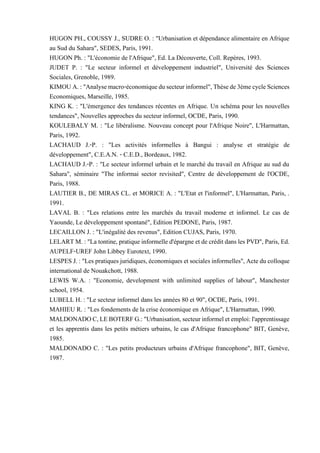 HUGON PH., COUSSY J., SUDRE O. : "Urbanisation et dépendance alimentaire en Afrique
au Sud du Sahara", SEDES, Paris, 1991.
HUGON Ph. : "L'économie de l'Afrique", Ed. La Découverte, Coll. Repères, 1993.
JUDET P. : "Le secteur informel et développement industriel", Université des Sciences
Sociales, Grenoble, 1989.
KIMOUA.:"Analysemacro-économiquedusecteurinformel",Thèsede3èmecycleSciences
Economiques, Marseille, 1985.
KING K. : "L'émergence des tendances récentes en Afrique. Un schéma pour les nouvelles
tendances", Nouvelles approches du secteur informel, OCDE, Paris, 1990.
KOULEBALY M. : "Le libéralisme. Nouveau concept pour l'Afrique Noire", L'Harmattan,
Paris, 1992.
LACHAUD J.-P. : "Les activités informelles à Bangui : analyse et stratégie de
développement", C.E.A.N. - C.E.D., Bordeaux, 1982.
LACHAUD J.-P. : "Le secteur informel urbain et le marché du travail en Afrique au sud du
Sahara", séminaire "The informai sector revisited", Centre de développement de l'OCDE,
Paris, 1988.
LAUTIER B., DE MIRAS CL. et MORICE A. : "L'Etat et l'informel", L'Harmattan, Paris, .
1991.
LAVAL B. : "Les relations entre les marchés du travail moderne et informel. Le cas de
Yaounde, Le développement spontané", Edition PEDONE, Paris, 1987.
LECAILLON J. : "L'inégalité des revenus", Edition CUJAS, Paris, 1970.
LELARTM. : "La tontine, pratiqueinformelled'épargne etde crédit dansles PVD", Paris, Ed.
AUPELF-UREF John Libbey Eurotext, 1990.
LESPESJ. :"Lespratiquesjuridiques,économiquesetsocialesinformelles",Acteducolloque
international de Nouakchott, 1988.
LEWIS W.A. : "Economie, development with unlimited supplies of labour", Manchester
school, 1954.
LUBELL H. : "Le secteur informel dans les années 80 et 90", OCDE, Paris, 1991.
MAHIEU R. : "Les fondements de la crise économique en Afrique", L'Harmattan, 1990.
MALDONADOC,LEBOTERFG.:"Urbanisation,secteurinformeletemploi:l'apprentissage
et les apprentis dans les petits métiers urbains, le cas d'Afrique francophone" BIT, Genève,
1985.
MALDONADO C. : "Les petits producteurs urbains d'Afrique francophone", BIT, Genève,
1987.
 