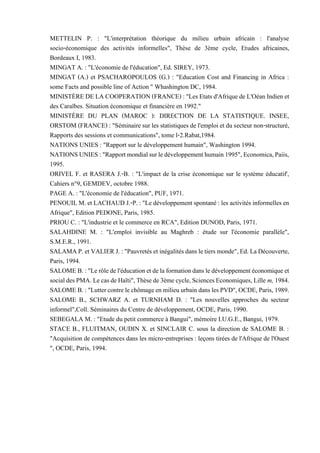 METTELIN P. : "L'interprétation théorique du milieu urbain africain : l'analyse
socio-économique des activités informelles", Thèse de 3ème cycle, Etudes africaines,
Bordeaux I, 1983.
MINGAT A. : "L'économie de l'éducation", Ed. SIREY, 1973.
MINGAT (A.) et PSACHAROPOULOS (G.) : "Education Cost and Financing in Africa :
some Facts and possible line of Action " Whashington DC, 1984.
MINISTÈREDELA COOPERATION(FRANCE) : "Les Etatsd'Afriquede L'Oéan Indienet
des Caraïbes. Situation économique et financière en 1992."
MINISTÈRE DU PLAN (MAROC ): DIRECTION DE LA STATISTIQUE. INSEE,
ORSTOM (FRANCE) : "Séminaire sur les statistiques de l'emploi et du secteur non-structuré,
Rapports des sessions et communications", tome l-2.Rabat,1984.
NATIONS UNIES : "Rapport sur le développement humain", Washington 1994.
NATIONSUNIES:"Rapportmondialsurledéveloppementhumain1995",Economica,Paiis,
1995.
ORIVEL F. et RASERA J.-B. : "L'impact de la crise économique sur le système éducatif',
Cahiers n°9, GEMDEV, octobre 1988.
PAGE A. : "L'économie de l'éducation", PUF, 1971.
PENOUIL M. et LACHAUDJ.-P. : "Le développement spontané :les activités informelles en
Afrique", Edition PEDONE, Paris, 1985.
PRIOU C. : "L'industrie et le commerce en RCA", Edition DUNOD, Paris, 1971.
SALAHDINE M. : "L'emploi invisible au Maghreb : étude sur l'économie parallèle",
S.M.E.R., 1991.
SALAMAP.etVALIER J. :"Pauvretés et inégalités dans letiers monde",Ed.LaDécouverte,
Paris, 1994.
SALOMEB.:"Lerôledel'éducationetdelaformationdansledéveloppementéconomiqueet
socialdesPMA.LecasdeHaïti",Thèsede3èmecycle,SciencesEconomiques,Lille m,1984.
SALOMEB.:"LuttercontrelechômageenmilieuurbaindanslesPVD",OCDE,Paris, 1989.
SALOME B., SCHWARZ A. et TURNHAM D. : "Les nouvelles approches du secteur
informel",Coll. Séminaires du Centre de développement, OCDE, Paris, 1990.
SEBEGALA M. : "Etude du petit commerce à Bangui", mémoire I.U.G.E., Bangui, 1979.
STACE B., FLUITMAN, OUDIN X. et SINCLAIR C. sous la direction de SALOME B. :
"Acquisition de compétences dans les micro-entreprises : leçons tirées de l'Afrique de l'Ouest
", OCDE, Paris, 1994.
 