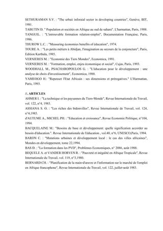 SETHURAMAN S.V. : "The urbaii inforaial sector in developing countries", Genève, BIT,
1981.
TABUTIN D. " Population et sociétés en Afrique au sud de sahara". L'harmattan, Paris, 1988.
TANGUIL. : "L'introuvable formation relation-emploi", Documentation Française, Paris,
1986.
THUROW L.C. : "Measuring économies benefits of éducation", 1974.
TOURE A. : "Les petits métiers à Abidjan, l'imagination au secours de la conjoncture", Paris,
Edition Karthala, 1985.
VERNIERES M. : "Economie des Tiers Mondes", Economica, 1991.
VERNIERES M. : "Formation, emploi, enjeu économique et social", Cujas, Paris, 1993.
WOODHALL M., PSACHAROPOULOS G. : "L'éducation pour le développement : une
analyse de choix d'investissement", Economica, 1988.
YAMEOGO H.: "Repenser l'Etat Africain : ses dimensions et prérogatives." L'Harmattan,
Paris, 1993.
//. ARTICLES
AHMERI.:"LatechniqueetlespaysannesduTiers-Monde",RevueInternationaleduTravail,
vol. 122, n°4, 1983.
ASSIANA S. O. : "Les riches des bidonvilles", Revue Internationale de Travail, vol. 124,
n°4,1985.
d'AUTUME A., MICHEL PH. : "Education et croissance", Revue Economie Politique, n°104,
1994.
BACQUELAINE M.: "Besoins de base et développement: quelle signification accorder au
besoin d'éducation.". Revue Internationale de l'éducation , vol.40, n°6, UNESCO,Paris, 1994.
BARON C. : "Mutations urbaines et développement local : le cas des villes africaines",
Mondes en développement, tome 22,1994.
BAS D. : "La formation dans les PVD", Problèmes Economiques, n° 2086, août 1988.
BEQUELEA.etVANDERHORVENR.:"PauvretéetinégalitéenAfriqueTropicale",Revue
Internationale du Travail, vol. 119, n°3,1980.
BERNARD CH. : "Planification de la main-d'œuvre et l'information sur le marché de l'emploi
en Afrique francophone", Revue Internationale du Travail, vol. 122, juillet-août 1983.
 