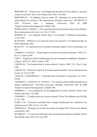 BERNARD CH. : "Etude de cas : le développement des petites activités urbaines : processus
évolutif ou involutif", Revue Tiers Monde, tome XXI, n° 82,1980.
BERNARD CH. : "Au Maghreb, dans les années 90 : dynamique du secteur informel ou
infonxialisation de recession ? Des dépassements théoriques nécessaires". SET/METIS ET
CED, Université Paris I, Séminaire d'Université d'Eté du GDR
"Emploi-Formation-Développement", CERDI, 1994.
BERTRAND O. et TIMAR J. : "Pour une planification de la formation dans le Tiers-Monde",
Revue Internationale du Travail, vol. 120, n° 5,1983.
BESSONE H. : "Les transports urbains dans le Tiers-Monde", Problèmes Economiques,
n°2115,1989.
BLANCHET : "Réflexion sur la notion de secteur non structuré et son application dans les
PVD", ORSTOM, 1980.
BLAUG M. : "La signification de la corrélation éducation-salaire", Revue économique, n°6,
1971.
CABRERA J. et CAFFI C. : "Projet d'appui au secteur non structuré de Bamako", WEP 2.33/
RT. n° 1, Génève,1985.
CAPT J. : "Capacité et maîtrise technologique des micro-entreprises métalliques à Bamako et
à Ségou", WEP 2.19 / WP.41, Genève, 1987.
CARTON M. : "La formation dans le secteur informel", Genève, WEP. 2.33 / Doc 18, sept.
1980.
CARNOY M. : "Efficacité et équité de la formation professionnelle", Revue internationale du
travail, vol. 133,n°2,1994.
CASTELS S. et RENSBURG P. : "L'éducation pour la transition", Perspectives, vol. XII, n°
4,1984.
CHAMBAS G., LESUEUR J.-Y., PLANE P. : "Les relations salaires-emploi-productivité en
Afrique Subsaharienne", Université d'Auvergne, Séminaire d'Université d'Eté du GDR
"Emploi-Foi-mation-Développement", CERDI 1994.
CHARMES J. : "Les contradictions du développement du secteur informel", Revue Tiers
Monde, tome XXI, n° 82,1980.
CHARMES J. : "Le débat actuel sur le secteur informel", Revue Tiers Monde, tome XXVIII,
n° 112, 1987.
CLERC J.-M. : "Formation, instrument d'une stratégie d'amélioration des conditions et du
milieu du travail", RIT vol.121, n°5, 1982.
COMPANS S. : "Remarque sur la nature du salariat en Afrique Noire", Revue Tiers Monde,
tomeXXVIX, 1987.
DE MIRAS C. : "Le secteur de subsistance dans les branches de production Abidjan", Revue
Tiers Monde, tome XXI, n° 82, avril 1980.
 