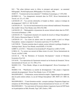 ILO : "The urban informai sector in Africa in retrospect and prospect : an annotated
bibliography", World Employment, Bibliography n°10, Genève, 1990.
JUDET P. : "Comment naît un tissu industriel ?", Problèmes Economiques, n° 1874,1964.
KUZMIN S.A. : "Les changements structurels dans les PVD", Revue Internationale du
Travail, vol. 121, n°3, 1983.
LACHAUD J.-P. : "Les activités informelles et l'emploi au Bénin : analyse et stratégie de
développement", WEP 2.15 / WP 39,1987.
LACHAUD J.-P. : "Les lois du fonctionnement du secteur informel traditionnel. Présentation
d'un modèle", Revue Tiers Monde, tome XXI n°82,1980.
LACHAUD J.-P. : "Hétérogénéité et dynamisme du secteur informel urbain dans les PVD",
Université de Bordeaux 1,1980.
LACHAUD J.-P.: "L'ajustement structurel et le marché du travail en Afrique francophone",
OIT, Genève, Discussion Papers n° 56,1993.
LACHAUD J.-P. : "Les écarts de salaires entre les secteurs public et privé en Afrique
Francophone : analyse comparative", Economie et prévision, N°116,1994-95.
LAUT1ER B. : "Fixation restreinte dans le salariat, secteur informel et politique d'emploi en
Amérique latine", Revue Tiers Monde, tomeXXXIIÏ, n°110,1985.
LEBBY S. et LUTZ J. : "Education et travail productif", Perspectives volXE n°4,1982.
LUBELL H. : "Le secteur non stucturé de Dakar résiste à la crise", Revue Internationale du
Travail, vol.l29n°3,1990.
LUCAS R. : "On the Mechanics of Economie Development." Journal of Monetary
Economics.22.p.3-42.
LUCAS R. : "Les répercutions de l'ajustement struturel sur les besoins de formation", Revue
internationale du Travail, vol. 133, 1994, n°5-6.
MAHIEU F.R. : "Tiers Monde, Afrique et sous-développement", Revue Economique n°2,
1993.
MAHIEU F.R. : "Planification ou marché de développement ? Des projets à l'approche
nationale des programmes", Revue Tiers Monde, Lxxxv, N°140,1994.
MALDONADOC.:"Urbanisation,secteurinformeletemploi:l'apprentissageetlesapprentis
dans les petits métiers urbains. Le cas de l'Afrique francophone", BIT, WEP 2.33 / DOC 24,
1982.
MALDONADO C. : "L'auto-formation assistée : concept et pratique. Programme d'appui aux
entreprises du SNS d'Afrique francophone", Revue Internationale du Travail, vol. 127, 1989.
MALDONADOC.:"Lesmal-aimés del'économieurbaines'organisent,leçonsdel'OITbasés
sur la participation au Mali, Rwanda, Togo", BIT, Genève, 1989.
 