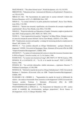 MAZUNDAR D. : "The urban infomal sector", World develpment, vol. n°4, n°8,1976.
MBILINYI M. : "Educationdebase : instrument de libération ou d'exploitation",Perspectives,
vol. VII n°4,1974.
MIRAS (Cl. De) : "De l'accumulation du capital dans le secreur informel", Cahiers des
Sciences Humaines, vol.23. n°l, ORSTOM, Paris, 1987.
NIHAN G. : "Le secteur informel et la petite production marchande", Revue Tiers Monde,
tome XXI, n° 82,1980
NIHAN G. : "Secteur non structuré, signification, aire d'extension du concept et application
expérimentale", Revue Tiers Monde, tome XXI, n° 82,1980.
NIHANG. : "Projetde recherchesurl'éducation etl'emploi. Formation, emploi etproductivité
dans SNS", Etude prospective, BIT, WEP.2.18 / WP.ll, 1976.
NIANG A. : "Auto-organisation de quartiers "irréguliers" de Dakar-Pékine. Sénégal et remise
en cause du concept du secteur informel", Revue Tiers Monde, t.XXXVI, n°141,1990.
OIT:"Employment,incomesandequality:astrategyforincreasingproductiveemploymentin
Ghana", BIT, Genève, 1972.
ORIVEL F. : "Les systèmes éducatifs en Afrique Subsaharienne : quelques éléments de
diagnostic", IUEDU, Université de Bourgogne, Dijon, Séminaire d'Université d'Eté du GDR
"Emploi-Formation-Développement", CERDI, 1994.
OYENEYEY.:"La natureetlemécanismedelamiseenvaleurdes ressourceshumainesdans
le SNS au Nigeria", Travail et société, vol. 5, n°4, Genève, 1986.
PANHUYS H. : "Le secteur non structuré au Congo", BIT, WEP 2.19 / WP 49, Genève, 1990.
PENOUIL M. et LACHAUD J.-P. : "Le SI. et le marché du travail", WEP 2-19/WP.37,
Genève, 1986.
PENOUIL M. : "Les activités informelles: réalités méconnues.,., espérances illusoires ?",
Problèmes Economiques, n°2196,1990.
PENOUILM.:"InformeletmarchédutravailenAfriqueSubsaharienne",CED,Universitéde
Bordeaux I, Séminaire d'Université d'Eté du GDR "Emploi-Formation-Développement",
CERDI, 1994.
PLASSARD J.-M. ,CHOKRI A. : "Segmentation du marché du travail et différentiel de
salaires : une analyse trisectorielle d'une économie en développement",CEJEE,Université des
Sciences sociales Toulouse I, Séminaire d'Université d'Eté du GDR
"Emploi-Formation-Développement", CERDI, 1994.
PSACHAROPOULOS et MINGAT A. : "Le financement de l'éducation en ASS : justice
sociale et rentabilité des investissements, quelques propositions", Revue finance et
développement, vol.22, n°l, Banque Mondiale. 1984.
 