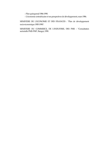 - Plan quinquenal 1986-1990.
- L'économie centrafricaine et ses perspectives de développement, mars 1986.
MINISTERE DE L'ECONOMIE ET DES FINANCES : "Plan de développement
socio-économique 1985-1990".
MINISTERE DU COMMERCE, DE L'INDUSTRIE, DES PME : "Consultation
sectorielle PME-PMI", Bangui, 1990.
 
