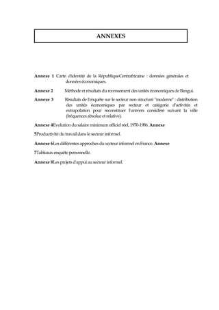 Annexe 1 Carte d'identité de la RépubliqueCentrafricaine : données générales et
données économiques.
Annexe 2 Méthode et résultats du recensement des unités économiques de Bangui.
Annexe 3 Résultats de l'enquête sur le secteur non structuré "moderne" : distribution
des unités économiques par secteur et catégorie d'activités et
extrapolation pour reconstituer l'univers considéré suivant la ville
(fréquences absolue et relative).
Annexe 4Evolution du salaire minimum officiel réel, 1970-1986. Annexe
5Productivité du travaildans le secteur informel.
Annexe 6Les différentes approches du secteur informel en France. Annexe
7Tableaux enquête personnelle.
Annexe 8Les projets d'appui au secteur informel.
ANNEXES
 