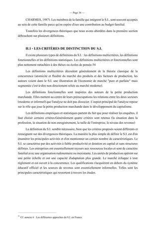 — Page 36 —
CHARMES,1987).LesmembresdelafamillequiintègrentleS.I.,sontsouventacceptés
au sein de cette famille parce qu'on espère d'eux une contribution au budget familial.
Toutefois les divergences théoriques que nous avons abordées dans la première section
débouchent sur plusieurs définitions.
II.1 - LES CRITÈRES DE DISTINCTION DU S.I.
IlexisteplusieurstypesdedéfinitionsduS.I.:lesdéfinitionsmulticritères,lesdéfinitions
fonctionnelles et les définitions statistiques. Les définitions multicritères et fonctionnelles sont
plus nettement rattachées à des thèses ou écoles de pensée.54
Les définitions multicritères découlent généralement de la théorie classique de la
concurrence (atomicité et fluidité du marché des produits et des facteurs de production, les
auteurs voient dans le S.I. une illustration de l'économie de marché "pure et parfaite" mais
segmentée c'est-à-dire non directement reliée au marché moderne).
Les définitions fonctionnelles sont inspirées des auteurs de la petite production
marchande. Elles mettentau centredeleurs préoccupationsles relations entre les deux secteurs
(moderne et informel) que l'analyse ne doit pas dissocier. L'aspect principalde l'analyse repose
sur le rôle que joue la petite production marchande dans le développement du capitalisme.
Les définitions empiriques et statistiques partent du fait que pour réaliser les enquêtes, il
faut choisir certains critères.Généralement quatre critères sont retenus (la situation dans la
profession, la situation de non enregistrement, la taille de l'entreprise, le niveau des revenus)
La définition du S.I. semble nécessaire, bien que les critères proposéssoient différents et
renseignent sur des divergences théoriques. La manière la plus simple de définir le S.I. est d'en
énumérer les principales activités et d'en mentionner un certain nombre de caractéristiques. Le
S.I. se caractérise par des activités à faible productivité et dotation en capital et sans structures
définies. Les entreprises ont essentiellement recours aux ressources locales et sont de caractère
familialavecuneorganisationrudimentaireouinexistante.Lesunitésdeproductionopèrentsur
une petite échelle et ont une capacité d'adaptation plus grande. Le marché échappe à tout
règlement et est ouvert à la concurrence. Les qualifications s'acquièrent en dehors du système
éducatif officiel et les sources de revenus sont essentiellement informelles. Telles sont les
principales caractéristiques qui ressortent à travers les études.
54
Cf. annexe 6 : Les différentes approches du S.I. en France.
 