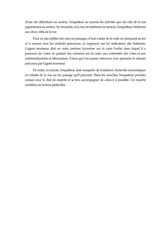 d'une me délimitant un secteur, l'enquêteur ne recense les activités que du côté de la rue
appartenant au secteur. En revanche, si la rue est intérieure au secteur, l'enquêteur s'intéresse
aux deux côtés de la rue.
Pour ne pas oublier des rues ou passages, il faut s'aider de la carte en marquant au fur
et à mesure tous les endroits parcourus, et s'appuyer sur les indications des habitants.
L'agent recenseur doit en outre préciser lui-même sur la carte l'ordre dans lequel il a
parcouru les voies, en partant des numéros sur la carte, aux extrémités des voies et aux
embranchements et bifurcations. Il faut que l'on puisse retrouver avec précision le chemin
parcouru par l'agent recenseur.
En outre, ici encore, l'enquêteur doit s'enquérir de l'existence d'activités économiques
en retraits de la rue ou du passage qu'il parcourt. Dans les marchés, l'enquêteur prendra
contact avec le chef de marché et se fera accompagner de celui-ci si possible. Un marché
constitue un secteur particulier.
 