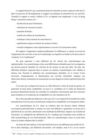 Le rapport Kenya55 qui anotammentdonnéla notoriété auterme, analysele rôledu S.I.
dans le processus de développement et suggère une politique de promotion de ces activités.
Toutefois le rapport se refuse à définir le S.I. et l'appelle tout simplement "a way of doing
things" caractérisé comme suit : /
- facilité d'accès pour l'utilisateur ;
- utilisation de ressources locales ;
- propriété familiale ;
- échelle très réduite de la production ;
- technique à forte intensité de main-d'œuvre ;
- qualification acquise en dehors du système scolaire ;
- marchés échappant à toute réglementation et ouverts à la concurrence totale.
Par rapport à l'opposition moderne/traditionnel, les différences se situant au niveau de
l'organisation des activités et non de la technologie sur laquelle est fondée la division entre le
"moderne" et le "traditionnel".
On peut reprocher à cette définition du S.I. d'avoir des caractéristiques peu
opérationnelles.Les caractéristiques citées sontdifficilementutilisables pour les investigateurs
qui doivent pouvoir identifier les activités du dit secteur en tant que telles. De plus, des
difficultés d'analyse surgissent dans la mesure où certaines caractéristiques sont valables et
d'autres non. Pourtant la définition des caractéristiques utilisables sur le terrain s'avère
nécessaire. Empiriquement, la détermination des activités informelles implique une
observationdirecte,notammentunrecensementaucoursduqueluncritèresignificatifpeutêtre
utilisé.
C'est ainsi que la plupart des travaux en ASS utilisent le critère de mode de gestion, en
particulier la tenue d'une comptabilité. Là aussi il y a problème car le critère de distinction
purement administratif permet de confondre les entreprises fonctionnant dans des structures
quasi-modernes et ne tenant pas de comptabilité avec des entreprises du S.I.
Decefait,procéderpardéductionetdirequeleS.I.estcomposédel'ensembledes unités
deproductionetservicesquinetiennentpascomptedelacomptabilité,c'estmasquerlaréalité.
Les caractéristiques du S.I. mises en évidence dans les diverses études réalisées
conviennent particulièrement à certains cas mais sont difficiles à généraliser en raison de la
spécificité de ces activités, aboutissant à une multitude de définitions calquées sur la dualité de
l'économie. La multiplicité des définitions du S.I. s'explique par l'insistance mise surtelle ou
telle caractéristique de son fonctionnement. Mais ces caractéristiques mises en avant dans
toutes les études reflètent-elles la réalité ?
Au terme de cette analyse, il n'est pas facile de trouver une définition universelle du S.I..
Sur le plan statistique, une définition universelle a été adoptée, mais le S.I. est un secteur
55
BIT : "Emploi, revenus et égalité. Stratégie pour accroître l'emploi productif au Kenya", Genève 1972, p.61.
 