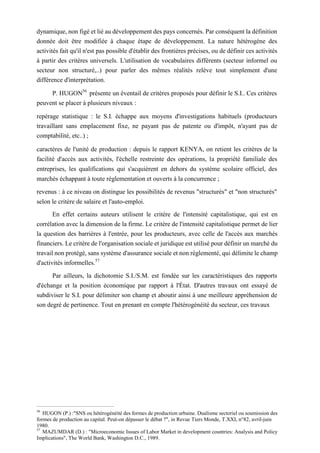 dynamique, non figé et lié au développement des pays concernés. Par conséquent la définition
donnée doit être modifiée à chaque étape de développement. La nature hétérogène des
activités fait qu'il n'est pas possible d'établir des frontières précises, ou de définir ces activités
à partir des critères universels. L'utilisation de vocabulaires différents (secteur informel ou
secteur non structuré,..) pour parler des mêmes réalités relève tout simplement d'une
différence d'interprétation.
P. HUGON56
présente un éventail de critères proposés pour définir le S.I.. Ces critères
peuvent se placer à plusieurs niveaux :
repérage statistique : le S.I. échappe aux moyens d'investigations habituels (producteurs
travaillant sans emplacement fixe, ne payant pas de patente ou d'impôt, n'ayant pas de
comptabilité, etc..) ;
caractères de l'unité de production : depuis le rapport KENYA, on retient les critères de la
facilité d'accès aux activités, l'échelle restreinte des opérations, la propriété familiale des
entreprises, les qualifications qui s'acquièrent en dehors du système scolaire officiel, des
marchés échappant à toute réglementation et ouverts à la concurrence ;
revenus : à ce niveau on distingue les possibilités de revenus "structurés" et "non structurés"
selon le critère de salaire et l'auto-emploi.
En effet certains auteurs utilisent le critère de l'intensité capitalistique, qui est en
corrélation avec la dimension de la firme. Le critère de l'intensité capitalistique permet de lier
la question des barrières à l'entrée, pour les producteurs, avec celle de l'accès aux marchés
financiers. Le critère de l'organisation sociale et juridique est utilisé pour définir un marché du
travail non protégé, sans système d'assurance sociale et non réglementé, qui délimite le champ
d'activités informelles.57
Par ailleurs, la dichotomie S.I./S.M. est fondée sur les caractéristiques des rapports
d'échange et la position économique par rapport à l'État. D'autres travaux ont essayé de
subdiviser le S.I. pour délimiter son champ et aboutir ainsi à une meilleure appréhension de
son degré de pertinence. Tout en prenant en compte l'hétérogénéité du secteur, ces travaux
56
HUGON (P.) :"SNS ou hétérogénéité des formes de production urbaine. Dualisme sectoriel ou soumission des
formes de production au capital. Peut-on dépasser le débat ?", in Revue Tiers Monde, T.XXI, n°82, avril-juin
1980.
57
MAZUMDAR (D.) : "Microeconomic Issues of Labor Market in development countries: Analysis and Policy
Implications", The World Bank, Washington D.C., 1989.
 