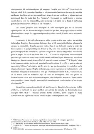 distinguent un S.I. traditionnel et un S.I. moderne. En effet, pour NIHAN58
, les activités du
bois, du métal, de la réparation électrique et mécanique et de la construction sont des activités
produisant des biens et services parallèles à ceux du secteur moderne et s'inscrivent par
conséquent dans le cadre d'un S.I. "moderne". Cependant ces subdivisions si simples
soient-elles ne sont pas négligeables, dans la mesure où le débat sur le degré de pertinence
portera désormais sur les activités du S.I. "moderne".
Les critères proposés sont descriptifs et, nous renseignent peu sur le caractère
dynamique du S.I.. Ce dynamisme ne peut être décelé que dans une perspective de recherche
globale qui tient compte des rapports qui pourraient exister entre le Si. et les autres secteurs de
l'économie.
Le rapport à la loi est le plus souvent utilisé comme critère pour repérer les activités
informelles. Toutefois il convient de distinguer dans le S.I. les activités illicites, telles que la
drogue, la criminalité... de celles qui sont licites. Dans le cas de l'ASS, on cite le critère de
l'inexistence de la comptabilité pour définir le S.I., sans pour autant se demander ce qui
poussent la plupart des entreprises à agir dans l'illégalité. Le prix de la légalité est inaccessible
pour la plupart des actifs évoluant dans le S.I. "Ce sont les régulations institutionnelles
perverses qui entravent la croissance de l'économie, inhibent l'esprit d'entreprise, interdisent
l'émergence d'une économie de marché réelle, postulée comme optimum"59
. "L'illégalité" dont
traite les auteurs n'a rien à voir avoir les activités répréhensibles. Si en effet ce secteur présente
des aspects "illégaux", c'est parce que les activités qui s'y déroulent ne peuvent observer la
réglementation en vigueur. De plus certaines dispositions législatives et réglementaires sont
totalement étrangères à la situation de ceux qui vivent exclusivement du S.I. "Autrement dit,
on se trouve dans de nombreux pays en voie de développent, dans une phase où
l'administration est en train d'asseoir son emprise, avec des faibles moyens et l'on ne saurait
donc considérer comme illégales les activités économiques qui, en elles-mêmes, n'ont rien de
répréhensible"60
.
Les critères purement quantitatifs tels que le nombre d'emplois, le niveau du chiffre
d'affaires, ne suffisent pas pour qualifier une activité de formelle ou d'informelle, nous
souligne FERCHIOU 61
. D'autres critères d'ordre qualitatif, parmi lesquels le degré
d'observation des législations fiscale, sociale du pays vient en premier lieu. Le degré
58
NIHAN (G.) : "Le secteur non structuré, signification, aire d'extension du concept et applications
expérimentales", in Revue Tiers Monde, T.XXII, n°82, avril-juin 1980.
59
DO SOTO (H.): "L'autre Sentier. La révolution informelle", La Découverte, Paris, 1994.
60
CHARMES (J.) : "Approche comptable, statistique et économique du secteur informel". Brochure AMIRA
n°61, 1991.
61
FERCHIOU (R.): "Micro-entreprises du secteur informel à Tunis, obstacles de caractère légal et institutionnel", BIT, Genève, 1990.
 