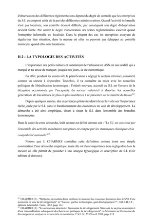d'observation des différentes réglementations dépend du degré de contrôle que les entreprises
du S.I. escomptent subir de la part des différentes administrations. Quand l'activité informelle
n'est pas localisée, son contrôle devient difficile, par conséquent son degré d'observation
devient faible. Par contre le degré d'observation des textes réglementaires s'accroît quand
l'entreprise informelle est localisée. Dans la plupart des cas les entreprises essayent de
régulariser leur situation, dans la mesure où elles ne peuvent pas échapper au contrôle
municipal quand elles sont localisées.
II.2 - LA TYPOLOGIE DES ACTIVITÉS
L'importance des petits métiers et notamment de l'artisanat en ASS est une réalité qui a
marqué et ne cesse de marquer, jusqu'à nos jours, la vie économique.
En effet, pendant les années 60, le planificateur a négligé le secteur informel, considéré
comme un secteur à disparaître. Toutefois, il va connaître un essor avec les nouvelles
politiques de libéralisation économique : l'intérêt nouveau accordé au S.I. est l'envers de la
déception occasionnée par l'incapacité du secteur industriel à absorber les nouvelles
générations de travailleurs de plus en plus nombreux à se présenter sur le marché du travail62
.
Depuis quelques années, des expériences pilotes tendent à lever le voile sur l'importance
réelle jouée par le S.I. dans le fonctionnement des économies en voie de développement. La
démarche a été ainsi empirique, visant à situer le S.I. dans l'ensemble des branches
économiques.
Dans le cadre de cette démarche, ledit secteur est défini comme suit : "Le S.I. est constitué par
l'ensemble des activités monétaires non prises en compte par les statistiques classiques et la
comptabilité nationale"63
.
Notons que J. CHARMES considère cette définition comme étant une simple
constatation d'une démarche empirique, mais elle est d'une importance non négligeable dans la
mesure où elle permet de procéder à une analyse typologique et descriptive du S.I. (voir
tableau ci-dessous).
62
CHARMES (J.) : "Méthodes et résultats d'une meilleure évaluation des ressources humaines dans le SNS d'une
économie en voie de développement" in "Tunisie, quelles technologies, quel développement ?", G.R.E.D.E.T.,
éditions Salammbô, Tunis, 1983, page 163.
63
CHARMES (J.) : "Le secteur non structuré et l'économie du développement. Nécessité de sa prise en compte et
d'une reconsidération subséquente des théories et politiques de développement", in Séminaire sur l'économie du
développement, analyse en termes réels et monétaires, F.S.E.G., 27/28 avril 1983, page 118.
 