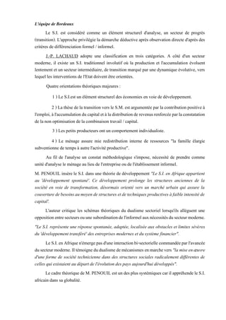 L'équipe de Bordeaux
Le S.I. est considéré comme un élément structurel d'analyse, un secteur de progrès
(transition). L'approche privilégie la démarche déductive après observation directe d'après des
critères de différenciation formel / informel.
J.-P. LACHAUD adopte une classification en trois catégories. A côté d'un secteur
moderne, il existe un S.I. traditionnel involutif où la production et l'accumulation évoluent
lentement et un secteur intermédiaire, de transition marqué par une dynamique évolutive, vers
lequel les interventions de l'Etat doivent être orientées.
Quatre orientations théoriques majeures :
1 ) Le S.I.est un élément structurel des économies en voie de développement.
2 ) La thèse de la transition vers le S.M. est argumentée par la contribution positive à
l'emploi,àl'accumulationducapitaletàladistributionderevenus renforcéeparlaconstatation
de la non optimisation de la combinaison travail / capital.
3 ) Les petits producteurs ont un comportement individualiste.
4 ) Le ménage assure mie redistribution interne de ressources "la famille élargie
subventionne de temps à autre l'activité productive".
Au fil de l'analyse un constat méthodologique s'impose, nécessité de prendre comme
unité d'analyse le ménage au lieu de l'entreprise ou de l'établissement informel.
M. PENOUIL insère le S.I. dans une théorie de développement "Le S.I. en Afrique appartient
au 'développement spontané'. Ce développement prolonge les structures anciennes de la
société en voie de transformation, désormais orienté vers un marché urbain qui assure la
couverturedebesoinsaumoyendestructures etdetechniques productivesàfaibleintensitéde
capital'.
L'auteur critique les schémas théoriques du dualisme sectoriel lorsqu'ils allèguent une
oppositionentresecteursouunesubordinationdel'informelauxnécessitésdusecteurmoderne.
"Le S.I. représente une réponse spontanée, adaptée, localisée aux obstacles et limites sévères
du 'développement transféré' des entreprises modernes et du système financier".
Le S.I.enAfriquen'émergepas d'uneinteraction bi-sectorielle commandéeparl'avancée
dusecteurmoderne.Iltémoignedudualismedemécanismesenmarchevers "lamiseenœuvre
d'une forme de société technicienne dans des structures sociales radicalement différentes de
celles qui existaient au départ de l'évolution des pays aujourd'hui développés".
Le cadre théorique de M.PENOUIL est un des plussystémiques car il appréhende le S.I.
africain dans sa globalité.
 