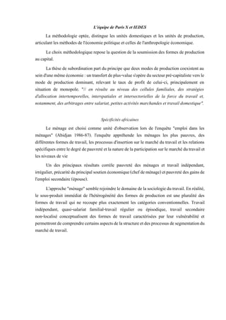 L'équipe de Paris X et IEDES
La méthodologie optée, distingue les unités domestiques et les unités de production,
articulant les méthodes de l'économie politique et celles de l'anthropologie économique.
Le choix méthodologique repose la question de la soumission des formes de production
au capital.
La thèse de subordination part du principe que deux modes de production coexistent au
seind'unemêmeéconomie:untransfertdeplus-values'opèredusecteurpré-capitalisteversle
mode de production dominant, relevant le taux de profit de celui-ci, principalement en
situation de monopole. "// en résulte au niveau des cellules familiales, des stratégies
d'allocation intertemporelles, interspatiales et intersectorielles de la force du travail et,
notamment, des arbitrages entre salariat, petites activités marchandes et travail domestique".
Spécificités africaines
Le ménage est choisi comme unité d'observation lors de l'enquête "emploi dans les
ménages" (Abidjan 1986-87). l'enquête appréhende les ménages les plus pauvres, des
différentes formes de travail, les processus d'insertion sur le marché du travail et les relations
spécifiques entreledegrédepauvretéetlanaturede laparticipationsurle marché dutravailet
les niveaux de vie
Un des principaux résultats corrèle pauvreté des ménages et travail indépendant,
irrégulier,précaritéduprincipalsoutienéconomique(chefdeménage)etpauvretédesgainsde
l'emploi secondaire (épouse).
L'approche "ménage"semblerejoindreledomaine delasociologiedu travail.En réalité,
le sous-produit immédiat de l'hétérogénéité des formes de production est une pluralité des
formes de travail qui ne recoupe plus exactement les catégories conventionnelles. Travail
indépendant, quasi-salariat familial-travail régulier ou épisodique, travail secondaire
non-localisé conceptualisent des formes de travail caractérisées par leur vulnérabilité et
permettrontdecomprendrecertainsaspectsdelastructureetdesprocessusdesegmentationdu
marché de travail.
 