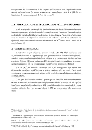 entreprises ou les établissements, à des enquêtes spécifiques de plus en plus qualitatives
portant sur les ménages. Ce passage des entreprises aux ménages est dû à la difficulté de
localisation de plus en plus grande de l'activité exercée64
.
II.3 - ARTICULATION SECTEUR MODERNE / SECTEUR INFORMEL
Après avoir précisé la typologie des activités informelles, il nous faut mettre en évidence
les relations multiples qu'entretiennent le S.L avec le reste de l'économie. Cette articulation
peut s'étudier en particulier à travers les transferts de main-d'œuvre d'un secteur à l'autre, mais
aussi au niveau de la dépendance en amont et en aval sur le plan de la production. La
quasiment inexistante de la sous-traitance industrielle en AS S"65
, nous à mettre l'accent sur la
mobilité des actifs.
A - Une faible mobilité S.L / S.M. :
A partir d'une enquête effectuée à Yaoundé sur le S.L, LAVAL (B.)66
montre que "dès
la fin de la scolarité ou de l'apprentissage (quel que soit le lieu où ce dernier a été effectué),
les choix entre le moderne et l'informel sont affirmés et la coupure entre les deux activités
quasiment définitive". L'auteur indique que 29% des salariés du S.M. ont effectué un premier
apprentissage dans le S.L (ce pourcentage est plus élevé pour la menuiserie de bois).
NIHAN (G.)67
, de son côté, a remarqué que 24,6% des apprentis déjà formés sont
devenus des travailleurs qualifiés dans le secteur moderne privé ou public. Cette quasi
constance du pourcentage d'apprentis quittant le S.L pour le S.M. appelle deux interprétations
complémentaires.
D'une part, nous sommes amenés à penser que les structures de formation moderne
(Centre de formation professionnelle ou enseignement secondaire technique) ont une capacité
insuffisante pour répondre aux besoins du S.M.,et que la formation dispensée dans le S.L, dans
certaines catégories d'activités, est appréciée par le S.M. qui pourrait attirer à lui les apprentis
du Si.
64
CHARMES (J.) : "L'évaluation du SNS : méthodes, résultats, analyse, l'exemple de la Tunisie", AMIRA,
Brochure n°37, Paris, 1982.
65
HUGON (P.) : "Approches pour l'étude du secteur informel dans le contexte Africain", in "Les nouvelles
approches du SI", OCDE, Paris, 1990.
66
LAVAL (B.) : "Les relations entre les marchés du travail moderne et informel. Le cas de Yaoundé", in Le
développement spontané : les activités informelles en Afrique, 1987.
67
NIHAN (G.), DEMOL (E.) : "Le secteur non structuré moderne de Yaoundé", BIT, Genève, 1982.
 